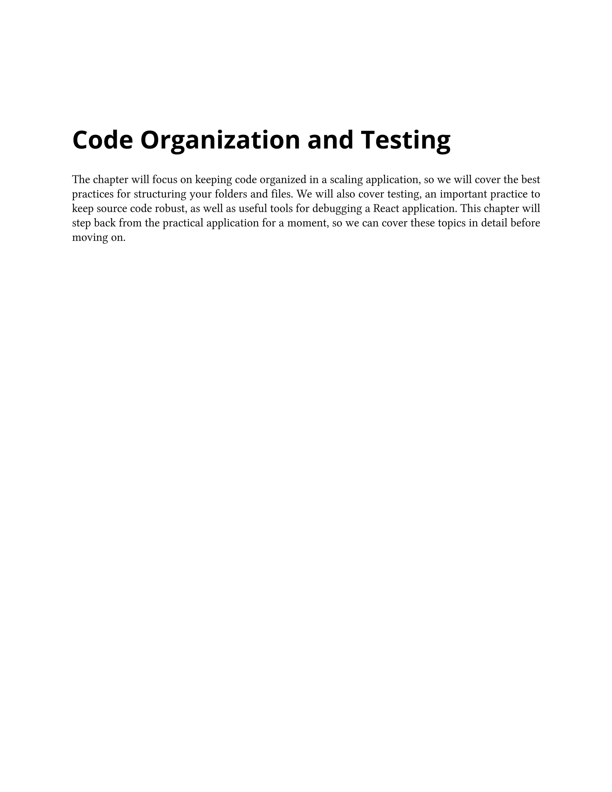 Code Organization and Testing
The chapter will focus on keeping code organized in a scaling application, so we will cover the best
practices for structuring your folders and files. We will also cover testing, an important practice to
keep source code robust, as well as useful tools for debugging a React application. This chapter will
step back from the practical application for a moment, so we can cover these topics in detail before
moving on.
 