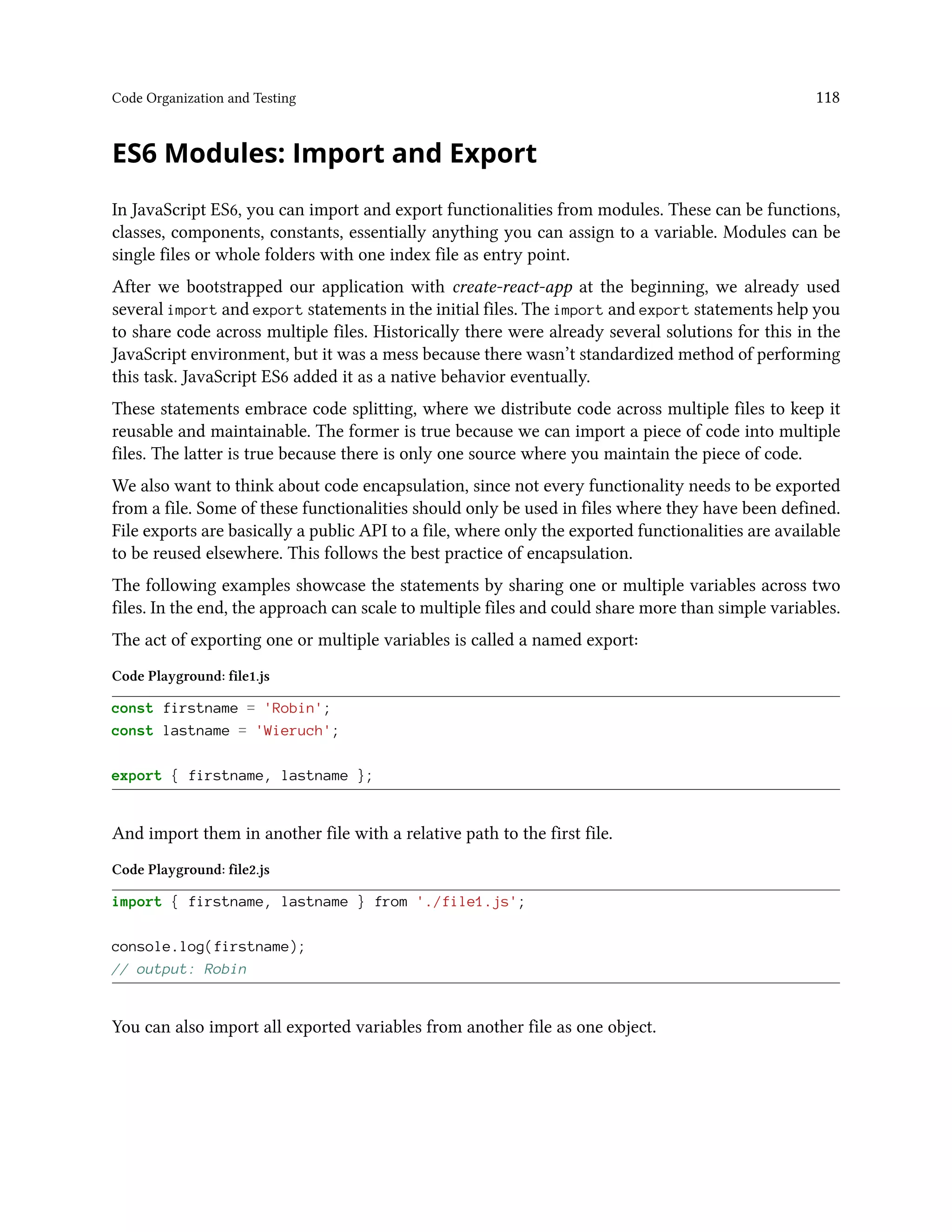 Code Organization and Testing 118
ES6 Modules: Import and Export
In JavaScript ES6, you can import and export functionalities from modules. These can be functions,
classes, components, constants, essentially anything you can assign to a variable. Modules can be
single files or whole folders with one index file as entry point.
After we bootstrapped our application with create-react-app at the beginning, we already used
several import and export statements in the initial files. The import and export statements help you
to share code across multiple files. Historically there were already several solutions for this in the
JavaScript environment, but it was a mess because there wasn’t standardized method of performing
this task. JavaScript ES6 added it as a native behavior eventually.
These statements embrace code splitting, where we distribute code across multiple files to keep it
reusable and maintainable. The former is true because we can import a piece of code into multiple
files. The latter is true because there is only one source where you maintain the piece of code.
We also want to think about code encapsulation, since not every functionality needs to be exported
from a file. Some of these functionalities should only be used in files where they have been defined.
File exports are basically a public API to a file, where only the exported functionalities are available
to be reused elsewhere. This follows the best practice of encapsulation.
The following examples showcase the statements by sharing one or multiple variables across two
files. In the end, the approach can scale to multiple files and could share more than simple variables.
The act of exporting one or multiple variables is called a named export:
Code Playground: file1.js
const firstname = 'Robin';
const lastname = 'Wieruch';
export { firstname, lastname };
And import them in another file with a relative path to the first file.
Code Playground: file2.js
import { firstname, lastname } from './file1.js';
console.log(firstname);
// output: Robin
You can also import all exported variables from another file as one object.
 