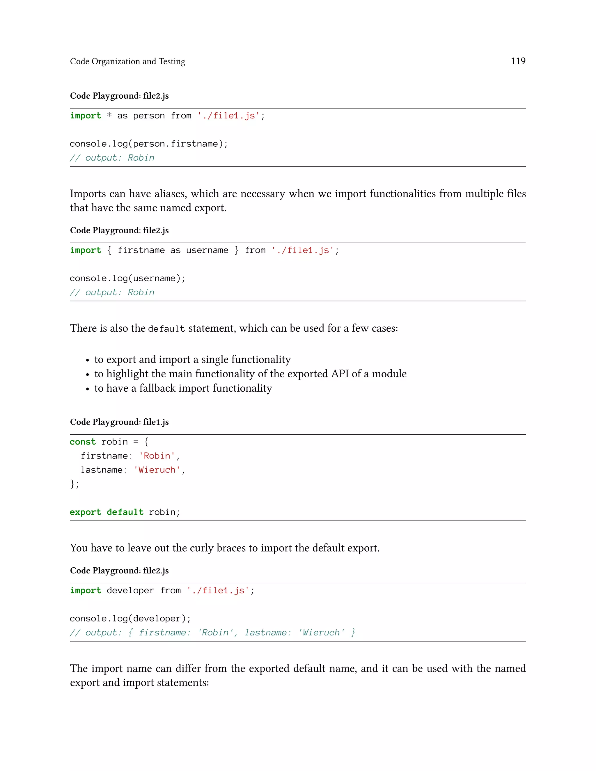 Code Organization and Testing 119
Code Playground: file2.js
import * as person from './file1.js';
console.log(person.firstname);
// output: Robin
Imports can have aliases, which are necessary when we import functionalities from multiple files
that have the same named export.
Code Playground: file2.js
import { firstname as username } from './file1.js';
console.log(username);
// output: Robin
There is also the default statement, which can be used for a few cases:
• to export and import a single functionality
• to highlight the main functionality of the exported API of a module
• to have a fallback import functionality
Code Playground: file1.js
const robin = {
firstname: 'Robin',
lastname: 'Wieruch',
};
export default robin;
You have to leave out the curly braces to import the default export.
Code Playground: file2.js
import developer from './file1.js';
console.log(developer);
// output: { firstname: 'Robin', lastname: 'Wieruch' }
The import name can differ from the exported default name, and it can be used with the named
export and import statements:
 