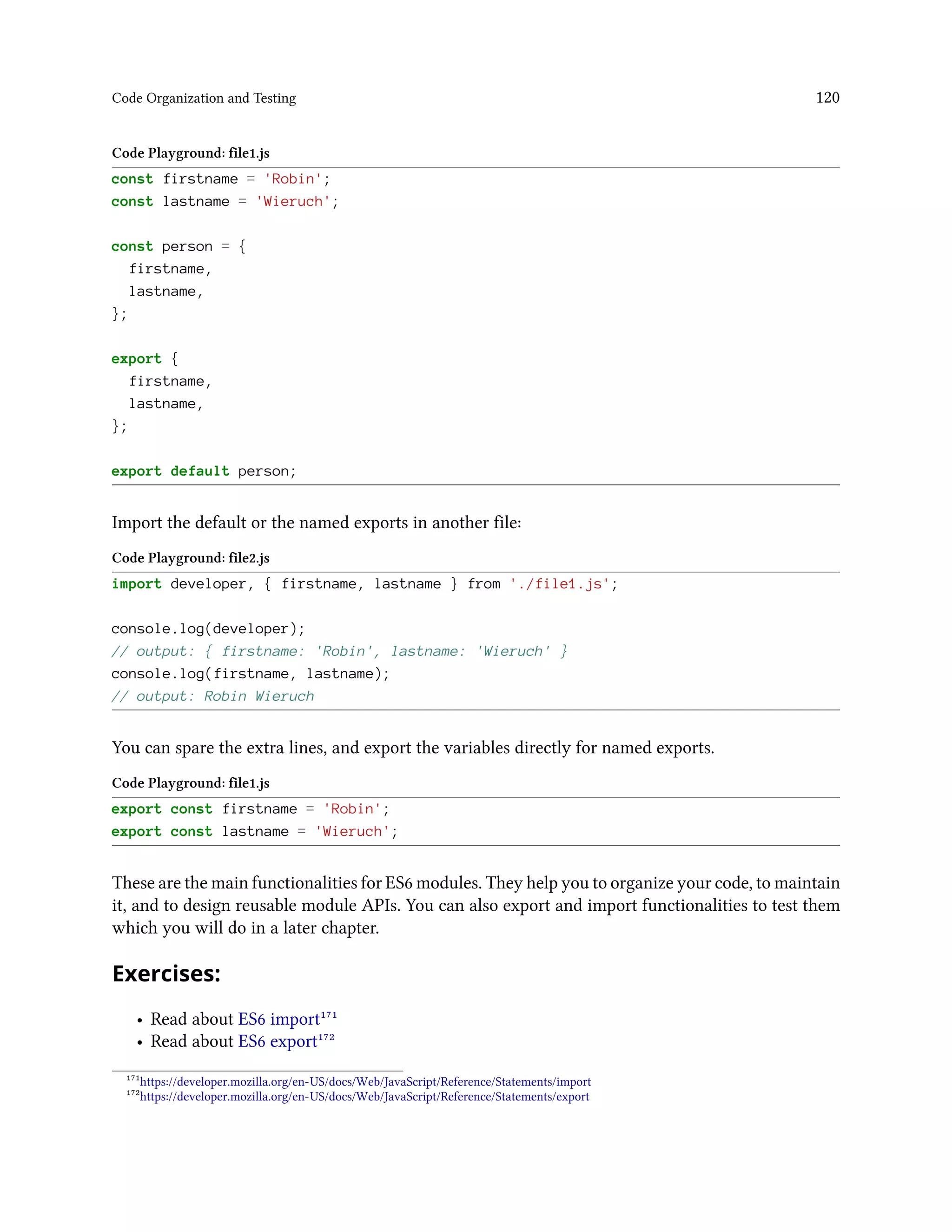 Code Organization and Testing 120
Code Playground: file1.js
const firstname = 'Robin';
const lastname = 'Wieruch';
const person = {
firstname,
lastname,
};
export {
firstname,
lastname,
};
export default person;
Import the default or the named exports in another file:
Code Playground: file2.js
import developer, { firstname, lastname } from './file1.js';
console.log(developer);
// output: { firstname: 'Robin', lastname: 'Wieruch' }
console.log(firstname, lastname);
// output: Robin Wieruch
You can spare the extra lines, and export the variables directly for named exports.
Code Playground: file1.js
export const firstname = 'Robin';
export const lastname = 'Wieruch';
These are the main functionalities for ES6 modules. They help you to organize your code, to maintain
it, and to design reusable module APIs. You can also export and import functionalities to test them
which you will do in a later chapter.
Exercises:
• Read about ES6 import¹⁷¹
• Read about ES6 export¹⁷²
¹⁷¹https://developer.mozilla.org/en-US/docs/Web/JavaScript/Reference/Statements/import
¹⁷²https://developer.mozilla.org/en-US/docs/Web/JavaScript/Reference/Statements/export
 