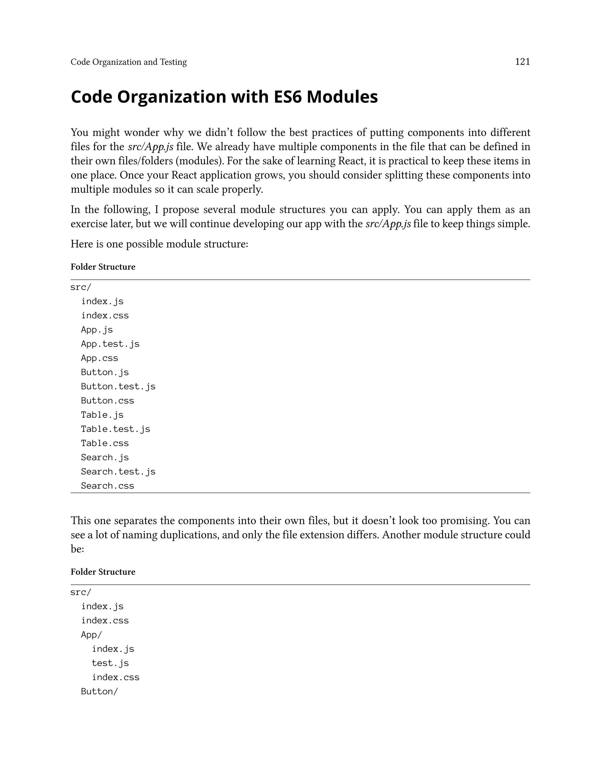 Code Organization and Testing 121
Code Organization with ES6 Modules
You might wonder why we didn’t follow the best practices of putting components into different
files for the src/App.js file. We already have multiple components in the file that can be defined in
their own files/folders (modules). For the sake of learning React, it is practical to keep these items in
one place. Once your React application grows, you should consider splitting these components into
multiple modules so it can scale properly.
In the following, I propose several module structures you can apply. You can apply them as an
exercise later, but we will continue developing our app with the src/App.js file to keep things simple.
Here is one possible module structure:
Folder Structure
src/
index.js
index.css
App.js
App.test.js
App.css
Button.js
Button.test.js
Button.css
Table.js
Table.test.js
Table.css
Search.js
Search.test.js
Search.css
This one separates the components into their own files, but it doesn’t look too promising. You can
see a lot of naming duplications, and only the file extension differs. Another module structure could
be:
Folder Structure
src/
index.js
index.css
App/
index.js
test.js
index.css
Button/
 