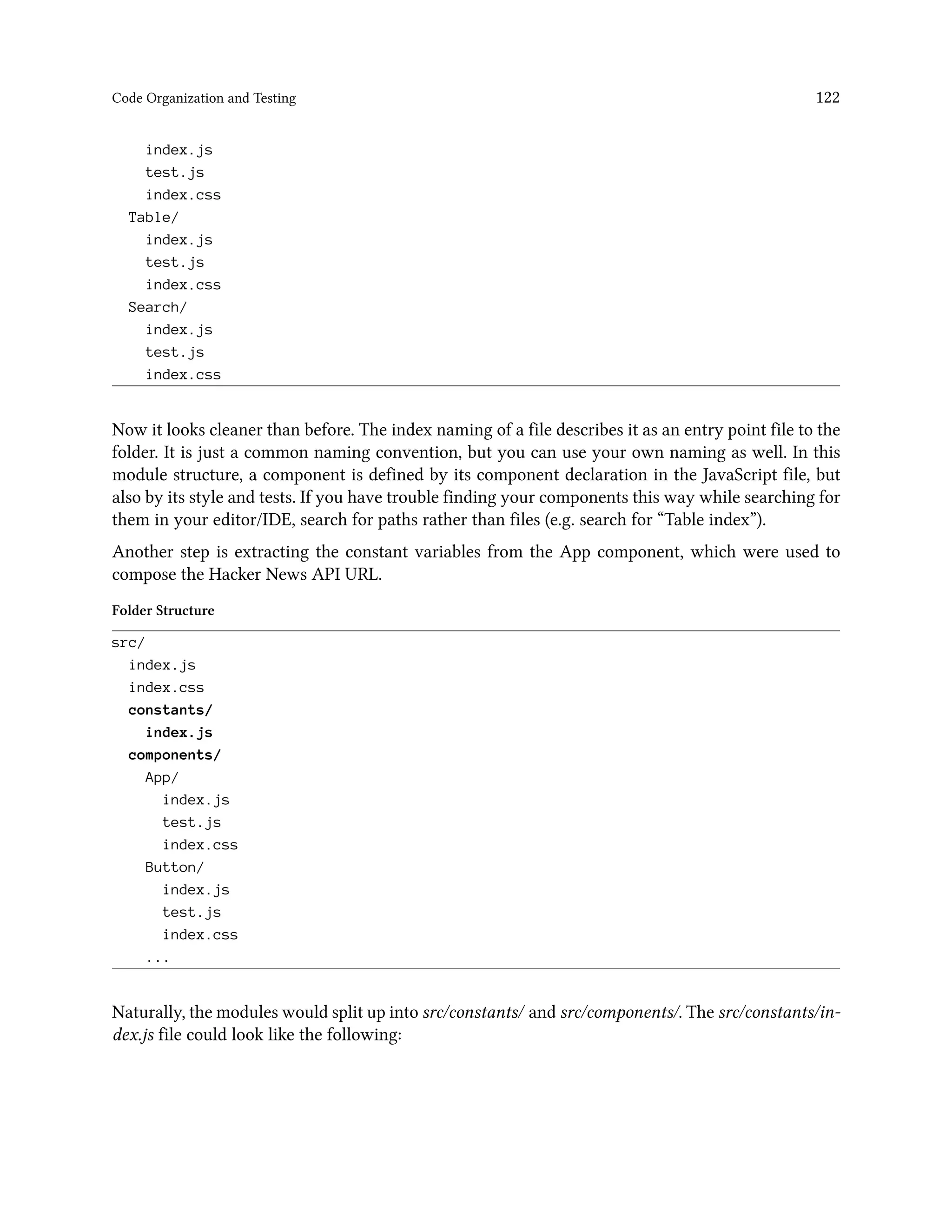 Code Organization and Testing 122
index.js
test.js
index.css
Table/
index.js
test.js
index.css
Search/
index.js
test.js
index.css
Now it looks cleaner than before. The index naming of a file describes it as an entry point file to the
folder. It is just a common naming convention, but you can use your own naming as well. In this
module structure, a component is defined by its component declaration in the JavaScript file, but
also by its style and tests. If you have trouble finding your components this way while searching for
them in your editor/IDE, search for paths rather than files (e.g. search for “Table index”).
Another step is extracting the constant variables from the App component, which were used to
compose the Hacker News API URL.
Folder Structure
src/
index.js
index.css
constants/
index.js
components/
App/
index.js
test.js
index.css
Button/
index.js
test.js
index.css
...
Naturally, the modules would split up into src/constants/ and src/components/. The src/constants/in-
dex.js file could look like the following:
 