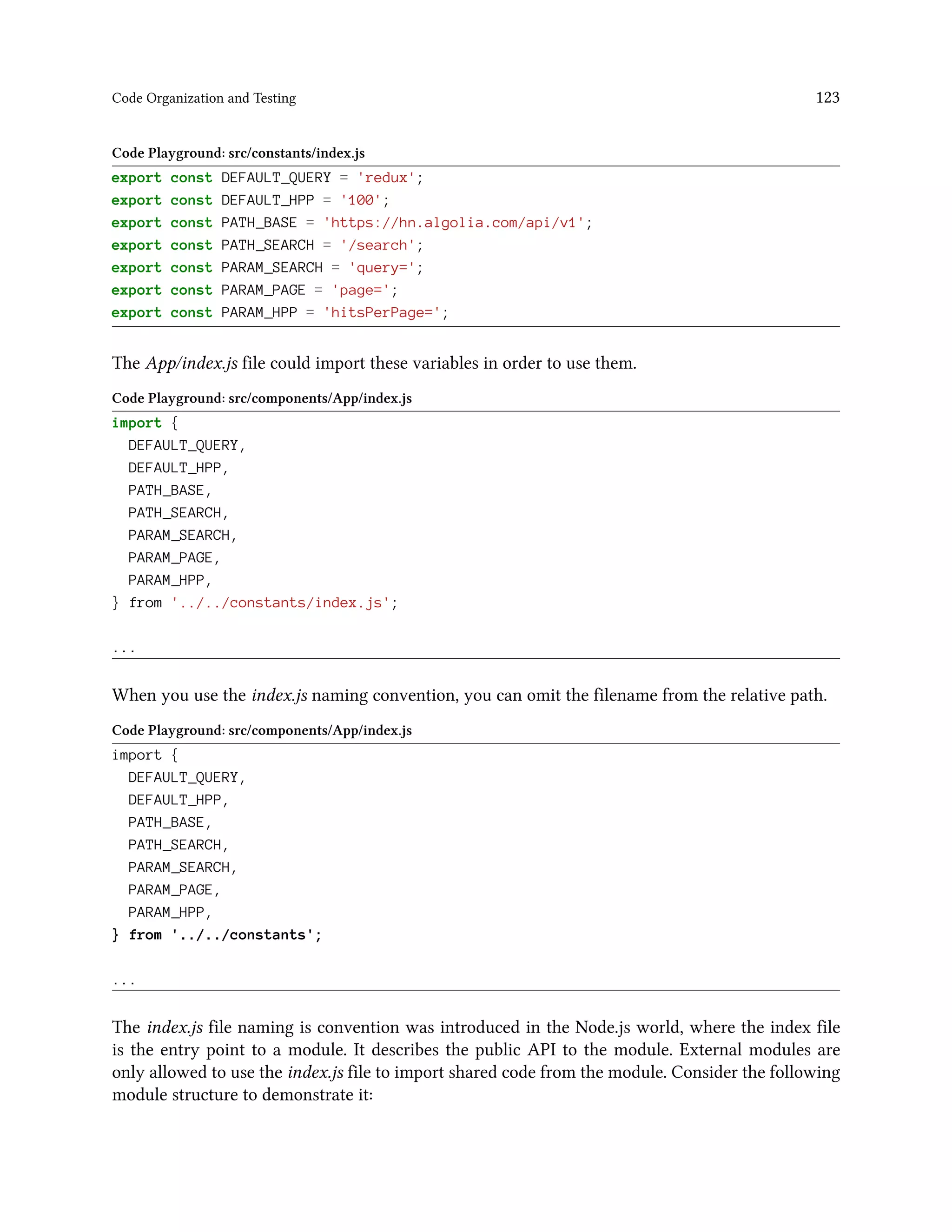 Code Organization and Testing 123
Code Playground: src/constants/index.js
export const DEFAULT_QUERY = 'redux';
export const DEFAULT_HPP = '100';
export const PATH_BASE = 'https://hn.algolia.com/api/v1';
export const PATH_SEARCH = '/search';
export const PARAM_SEARCH = 'query=';
export const PARAM_PAGE = 'page=';
export const PARAM_HPP = 'hitsPerPage=';
The App/index.js file could import these variables in order to use them.
Code Playground: src/components/App/index.js
import {
DEFAULT_QUERY,
DEFAULT_HPP,
PATH_BASE,
PATH_SEARCH,
PARAM_SEARCH,
PARAM_PAGE,
PARAM_HPP,
} from '../../constants/index.js';
...
When you use the index.js naming convention, you can omit the filename from the relative path.
Code Playground: src/components/App/index.js
import {
DEFAULT_QUERY,
DEFAULT_HPP,
PATH_BASE,
PATH_SEARCH,
PARAM_SEARCH,
PARAM_PAGE,
PARAM_HPP,
} from '../../constants';
...
The index.js file naming is convention was introduced in the Node.js world, where the index file
is the entry point to a module. It describes the public API to the module. External modules are
only allowed to use the index.js file to import shared code from the module. Consider the following
module structure to demonstrate it:
 
