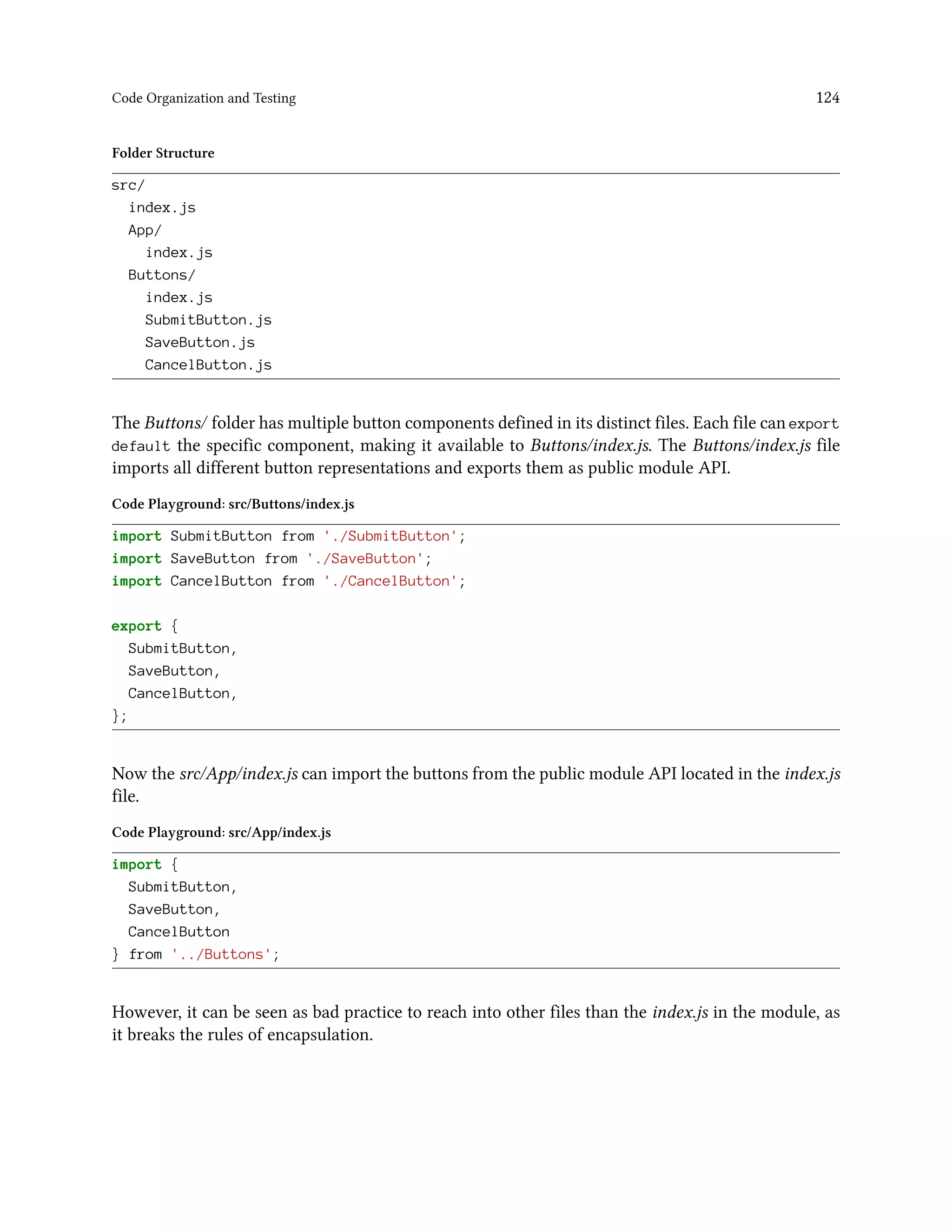 Code Organization and Testing 124
Folder Structure
src/
index.js
App/
index.js
Buttons/
index.js
SubmitButton.js
SaveButton.js
CancelButton.js
The Buttons/ folder has multiple button components defined in its distinct files. Each file can export
default the specific component, making it available to Buttons/index.js. The Buttons/index.js file
imports all different button representations and exports them as public module API.
Code Playground: src/Buttons/index.js
import SubmitButton from './SubmitButton';
import SaveButton from './SaveButton';
import CancelButton from './CancelButton';
export {
SubmitButton,
SaveButton,
CancelButton,
};
Now the src/App/index.js can import the buttons from the public module API located in the index.js
file.
Code Playground: src/App/index.js
import {
SubmitButton,
SaveButton,
CancelButton
} from '../Buttons';
However, it can be seen as bad practice to reach into other files than the index.js in the module, as
it breaks the rules of encapsulation.
 