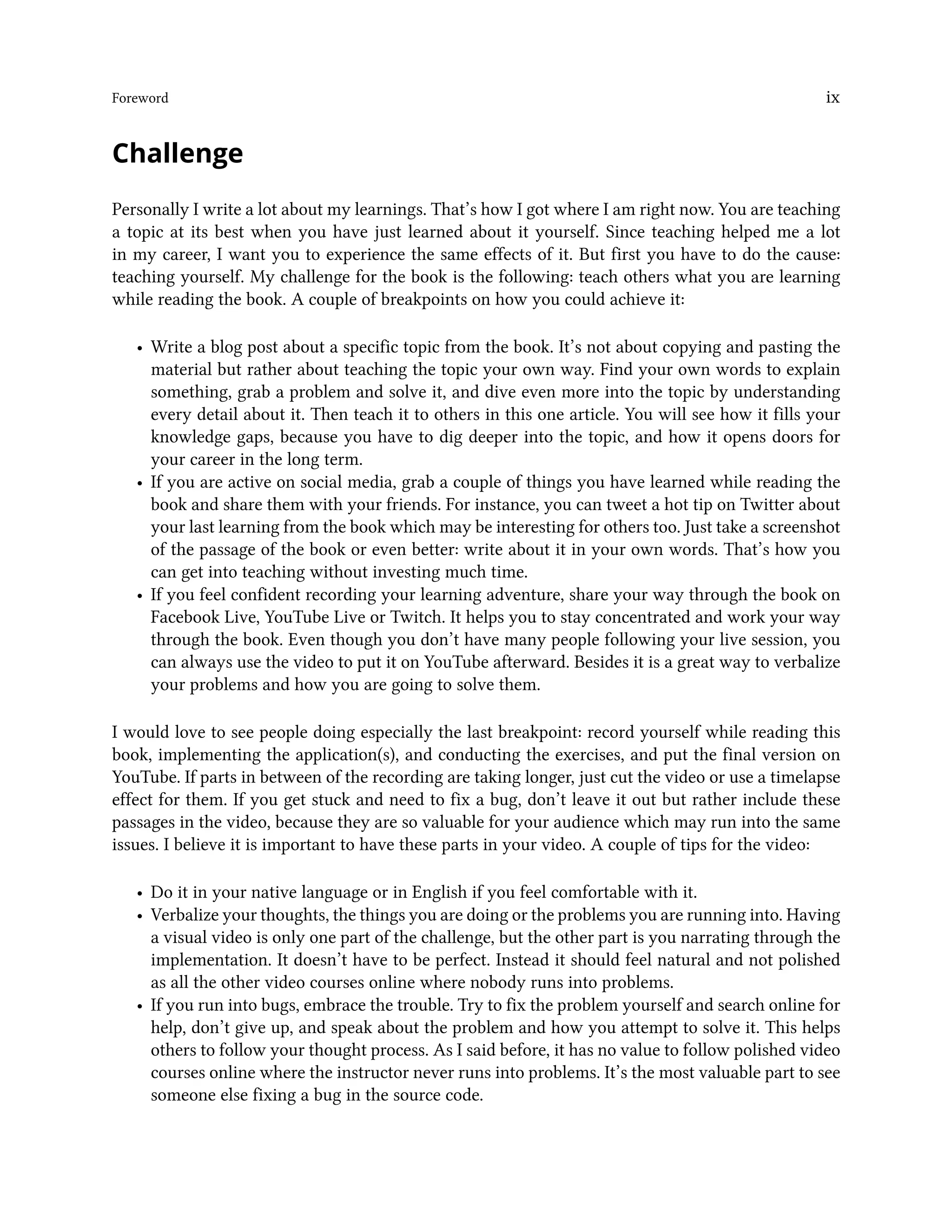 Foreword ix
Challenge
Personally I write a lot about my learnings. That’s how I got where I am right now. You are teaching
a topic at its best when you have just learned about it yourself. Since teaching helped me a lot
in my career, I want you to experience the same effects of it. But first you have to do the cause:
teaching yourself. My challenge for the book is the following: teach others what you are learning
while reading the book. A couple of breakpoints on how you could achieve it:
• Write a blog post about a specific topic from the book. It’s not about copying and pasting the
material but rather about teaching the topic your own way. Find your own words to explain
something, grab a problem and solve it, and dive even more into the topic by understanding
every detail about it. Then teach it to others in this one article. You will see how it fills your
knowledge gaps, because you have to dig deeper into the topic, and how it opens doors for
your career in the long term.
• If you are active on social media, grab a couple of things you have learned while reading the
book and share them with your friends. For instance, you can tweet a hot tip on Twitter about
your last learning from the book which may be interesting for others too. Just take a screenshot
of the passage of the book or even better: write about it in your own words. That’s how you
can get into teaching without investing much time.
• If you feel confident recording your learning adventure, share your way through the book on
Facebook Live, YouTube Live or Twitch. It helps you to stay concentrated and work your way
through the book. Even though you don’t have many people following your live session, you
can always use the video to put it on YouTube afterward. Besides it is a great way to verbalize
your problems and how you are going to solve them.
I would love to see people doing especially the last breakpoint: record yourself while reading this
book, implementing the application(s), and conducting the exercises, and put the final version on
YouTube. If parts in between of the recording are taking longer, just cut the video or use a timelapse
effect for them. If you get stuck and need to fix a bug, don’t leave it out but rather include these
passages in the video, because they are so valuable for your audience which may run into the same
issues. I believe it is important to have these parts in your video. A couple of tips for the video:
• Do it in your native language or in English if you feel comfortable with it.
• Verbalize your thoughts, the things you are doing or the problems you are running into. Having
a visual video is only one part of the challenge, but the other part is you narrating through the
implementation. It doesn’t have to be perfect. Instead it should feel natural and not polished
as all the other video courses online where nobody runs into problems.
• If you run into bugs, embrace the trouble. Try to fix the problem yourself and search online for
help, don’t give up, and speak about the problem and how you attempt to solve it. This helps
others to follow your thought process. As I said before, it has no value to follow polished video
courses online where the instructor never runs into problems. It’s the most valuable part to see
someone else fixing a bug in the source code.
 