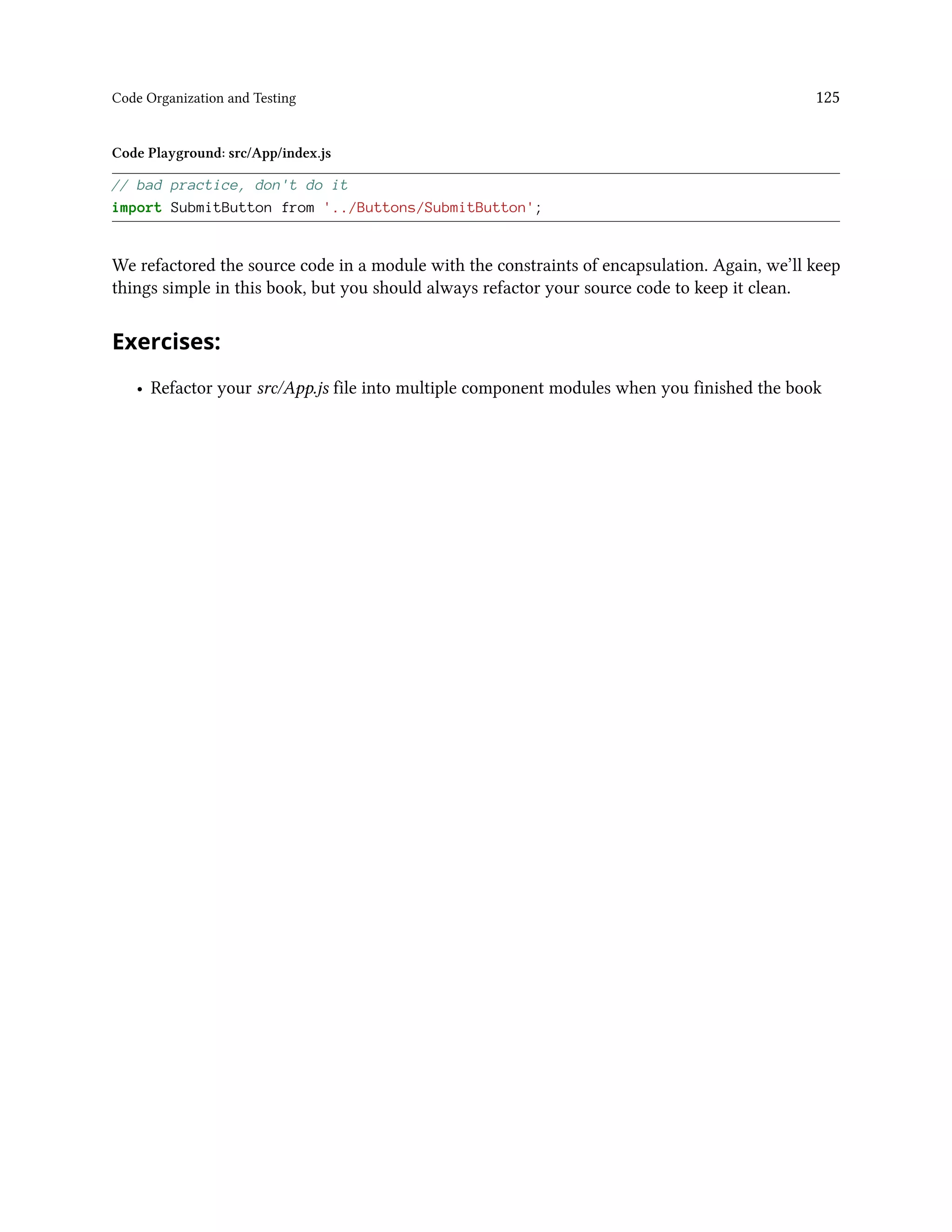 Code Organization and Testing 125
Code Playground: src/App/index.js
// bad practice, don't do it
import SubmitButton from '../Buttons/SubmitButton';
We refactored the source code in a module with the constraints of encapsulation. Again, we’ll keep
things simple in this book, but you should always refactor your source code to keep it clean.
Exercises:
• Refactor your src/App.js file into multiple component modules when you finished the book
 