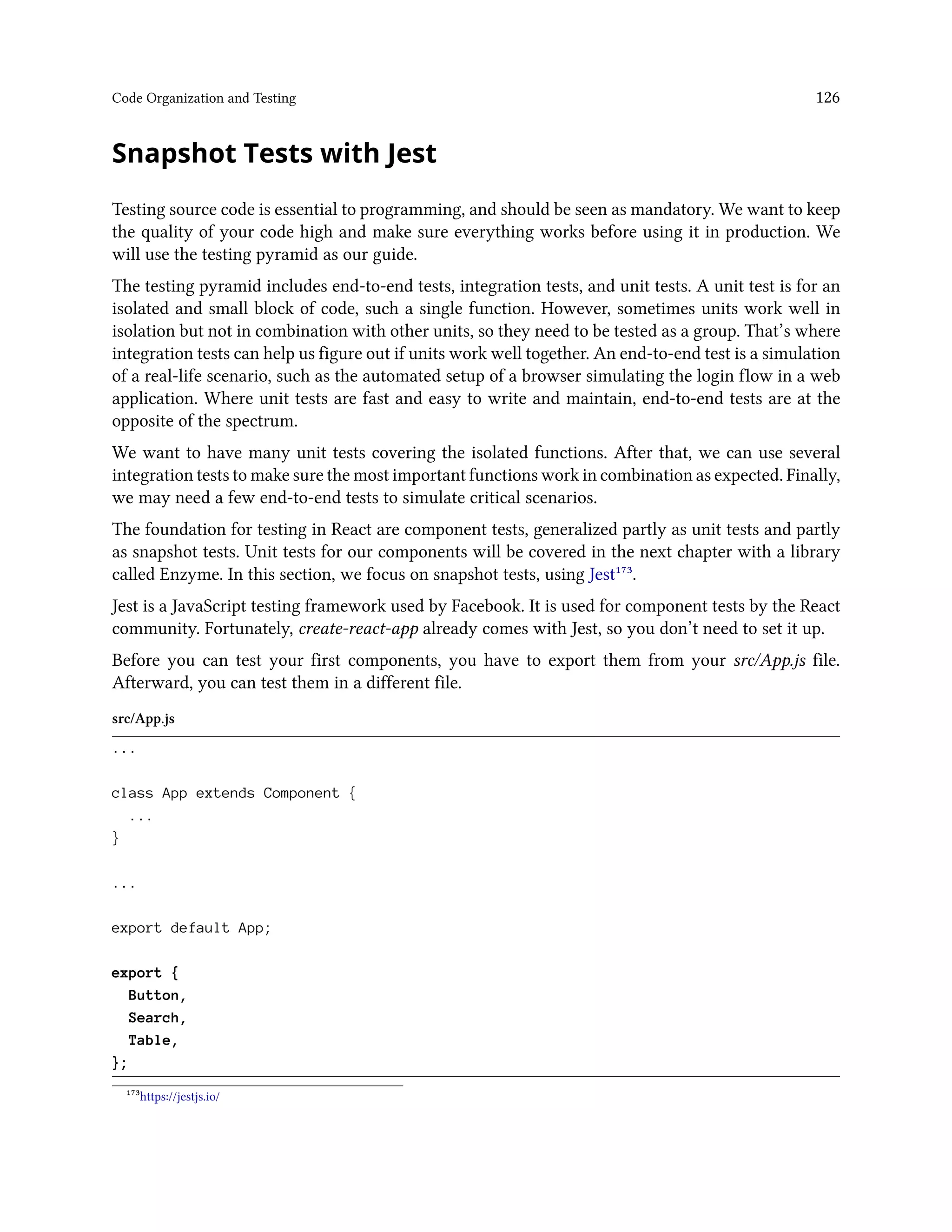Code Organization and Testing 126
Snapshot Tests with Jest
Testing source code is essential to programming, and should be seen as mandatory. We want to keep
the quality of your code high and make sure everything works before using it in production. We
will use the testing pyramid as our guide.
The testing pyramid includes end-to-end tests, integration tests, and unit tests. A unit test is for an
isolated and small block of code, such a single function. However, sometimes units work well in
isolation but not in combination with other units, so they need to be tested as a group. That’s where
integration tests can help us figure out if units work well together. An end-to-end test is a simulation
of a real-life scenario, such as the automated setup of a browser simulating the login flow in a web
application. Where unit tests are fast and easy to write and maintain, end-to-end tests are at the
opposite of the spectrum.
We want to have many unit tests covering the isolated functions. After that, we can use several
integration tests to make sure the most important functions work in combination as expected. Finally,
we may need a few end-to-end tests to simulate critical scenarios.
The foundation for testing in React are component tests, generalized partly as unit tests and partly
as snapshot tests. Unit tests for our components will be covered in the next chapter with a library
called Enzyme. In this section, we focus on snapshot tests, using Jest¹⁷³.
Jest is a JavaScript testing framework used by Facebook. It is used for component tests by the React
community. Fortunately, create-react-app already comes with Jest, so you don’t need to set it up.
Before you can test your first components, you have to export them from your src/App.js file.
Afterward, you can test them in a different file.
src/App.js
...
class App extends Component {
...
}
...
export default App;
export {
Button,
Search,
Table,
};
¹⁷³https://jestjs.io/
 