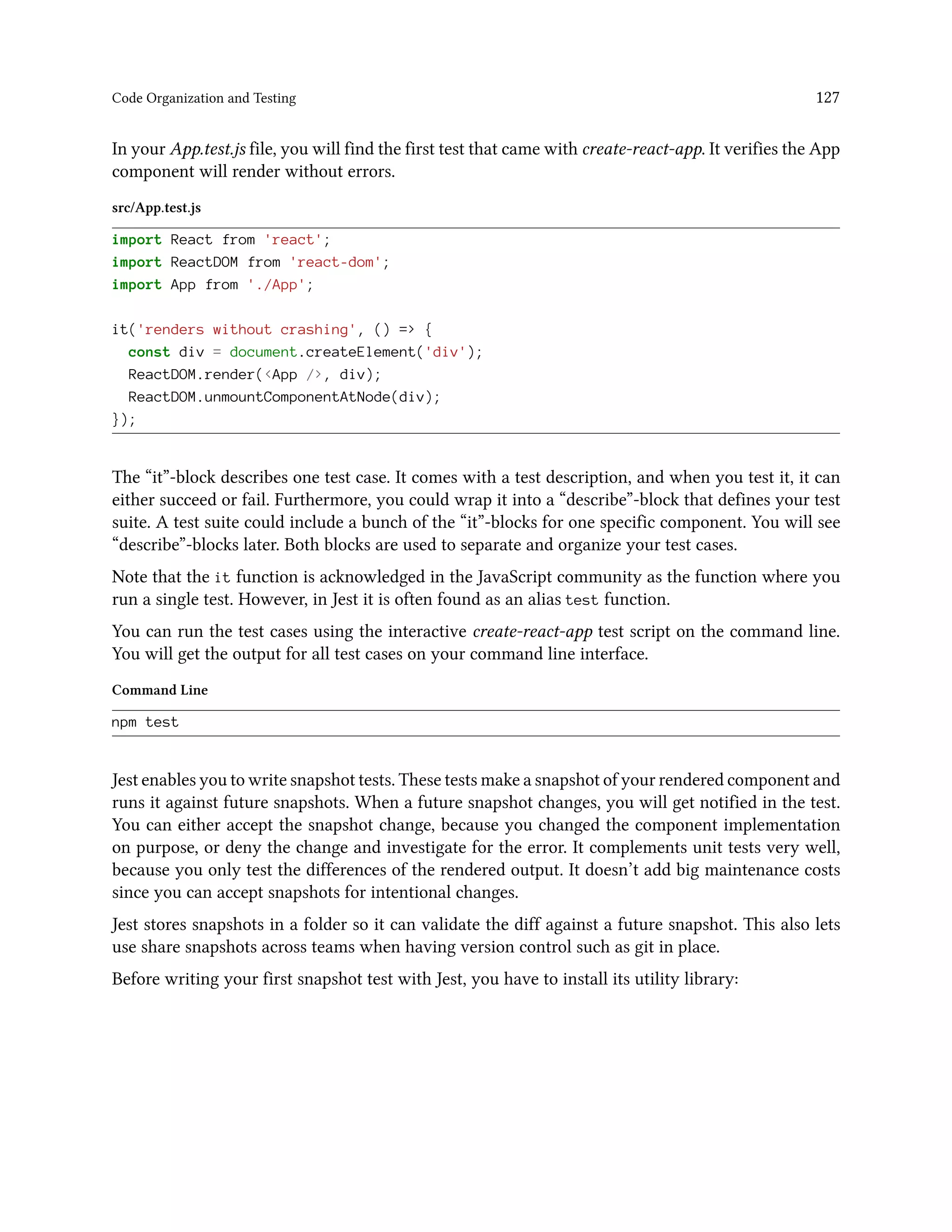 Code Organization and Testing 127
In your App.test.js file, you will find the first test that came with create-react-app. It verifies the App
component will render without errors.
src/App.test.js
import React from 'react';
import ReactDOM from 'react-dom';
import App from './App';
it('renders without crashing', () => {
const div = document.createElement('div');
ReactDOM.render(<App />, div);
ReactDOM.unmountComponentAtNode(div);
});
The “it”-block describes one test case. It comes with a test description, and when you test it, it can
either succeed or fail. Furthermore, you could wrap it into a “describe”-block that defines your test
suite. A test suite could include a bunch of the “it”-blocks for one specific component. You will see
“describe”-blocks later. Both blocks are used to separate and organize your test cases.
Note that the it function is acknowledged in the JavaScript community as the function where you
run a single test. However, in Jest it is often found as an alias test function.
You can run the test cases using the interactive create-react-app test script on the command line.
You will get the output for all test cases on your command line interface.
Command Line
npm test
Jest enables you to write snapshot tests. These tests make a snapshot of your rendered component and
runs it against future snapshots. When a future snapshot changes, you will get notified in the test.
You can either accept the snapshot change, because you changed the component implementation
on purpose, or deny the change and investigate for the error. It complements unit tests very well,
because you only test the differences of the rendered output. It doesn’t add big maintenance costs
since you can accept snapshots for intentional changes.
Jest stores snapshots in a folder so it can validate the diff against a future snapshot. This also lets
use share snapshots across teams when having version control such as git in place.
Before writing your first snapshot test with Jest, you have to install its utility library:
 