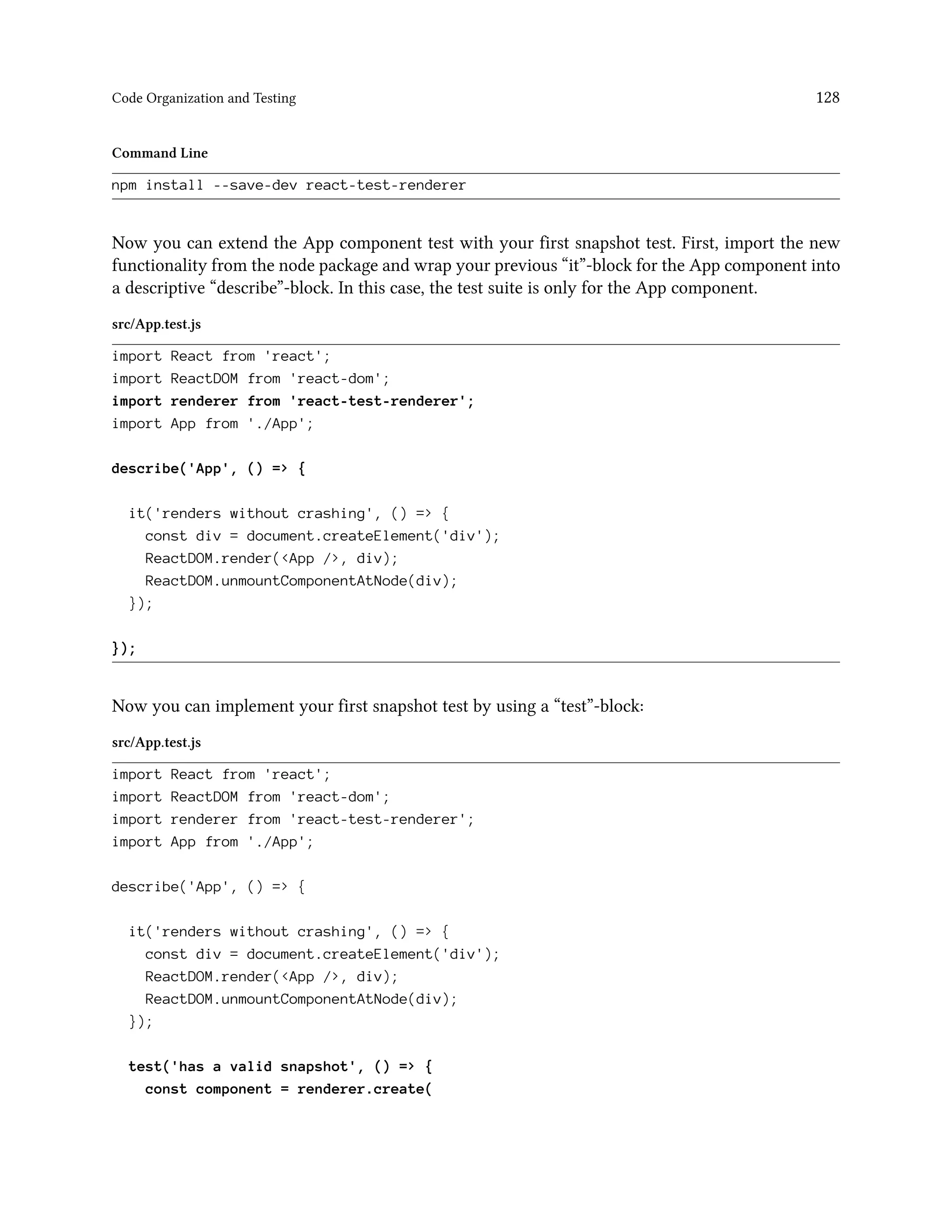 Code Organization and Testing 128
Command Line
npm install --save-dev react-test-renderer
Now you can extend the App component test with your first snapshot test. First, import the new
functionality from the node package and wrap your previous “it”-block for the App component into
a descriptive “describe”-block. In this case, the test suite is only for the App component.
src/App.test.js
import React from 'react';
import ReactDOM from 'react-dom';
import renderer from 'react-test-renderer';
import App from './App';
describe('App', () => {
it('renders without crashing', () => {
const div = document.createElement('div');
ReactDOM.render(<App />, div);
ReactDOM.unmountComponentAtNode(div);
});
});
Now you can implement your first snapshot test by using a “test”-block:
src/App.test.js
import React from 'react';
import ReactDOM from 'react-dom';
import renderer from 'react-test-renderer';
import App from './App';
describe('App', () => {
it('renders without crashing', () => {
const div = document.createElement('div');
ReactDOM.render(<App />, div);
ReactDOM.unmountComponentAtNode(div);
});
test('has a valid snapshot', () => {
const component = renderer.create(
 
