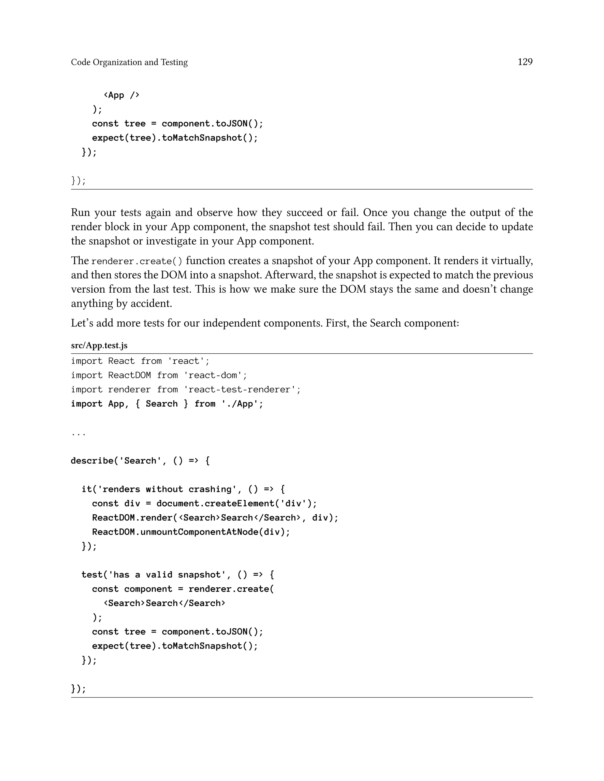 Code Organization and Testing 129
<App />
);
const tree = component.toJSON();
expect(tree).toMatchSnapshot();
});
});
Run your tests again and observe how they succeed or fail. Once you change the output of the
render block in your App component, the snapshot test should fail. Then you can decide to update
the snapshot or investigate in your App component.
The renderer.create() function creates a snapshot of your App component. It renders it virtually,
and then stores the DOM into a snapshot. Afterward, the snapshot is expected to match the previous
version from the last test. This is how we make sure the DOM stays the same and doesn’t change
anything by accident.
Let’s add more tests for our independent components. First, the Search component:
src/App.test.js
import React from 'react';
import ReactDOM from 'react-dom';
import renderer from 'react-test-renderer';
import App, { Search } from './App';
...
describe('Search', () => {
it('renders without crashing', () => {
const div = document.createElement('div');
ReactDOM.render(<Search>Search</Search>, div);
ReactDOM.unmountComponentAtNode(div);
});
test('has a valid snapshot', () => {
const component = renderer.create(
<Search>Search</Search>
);
const tree = component.toJSON();
expect(tree).toMatchSnapshot();
});
});
 