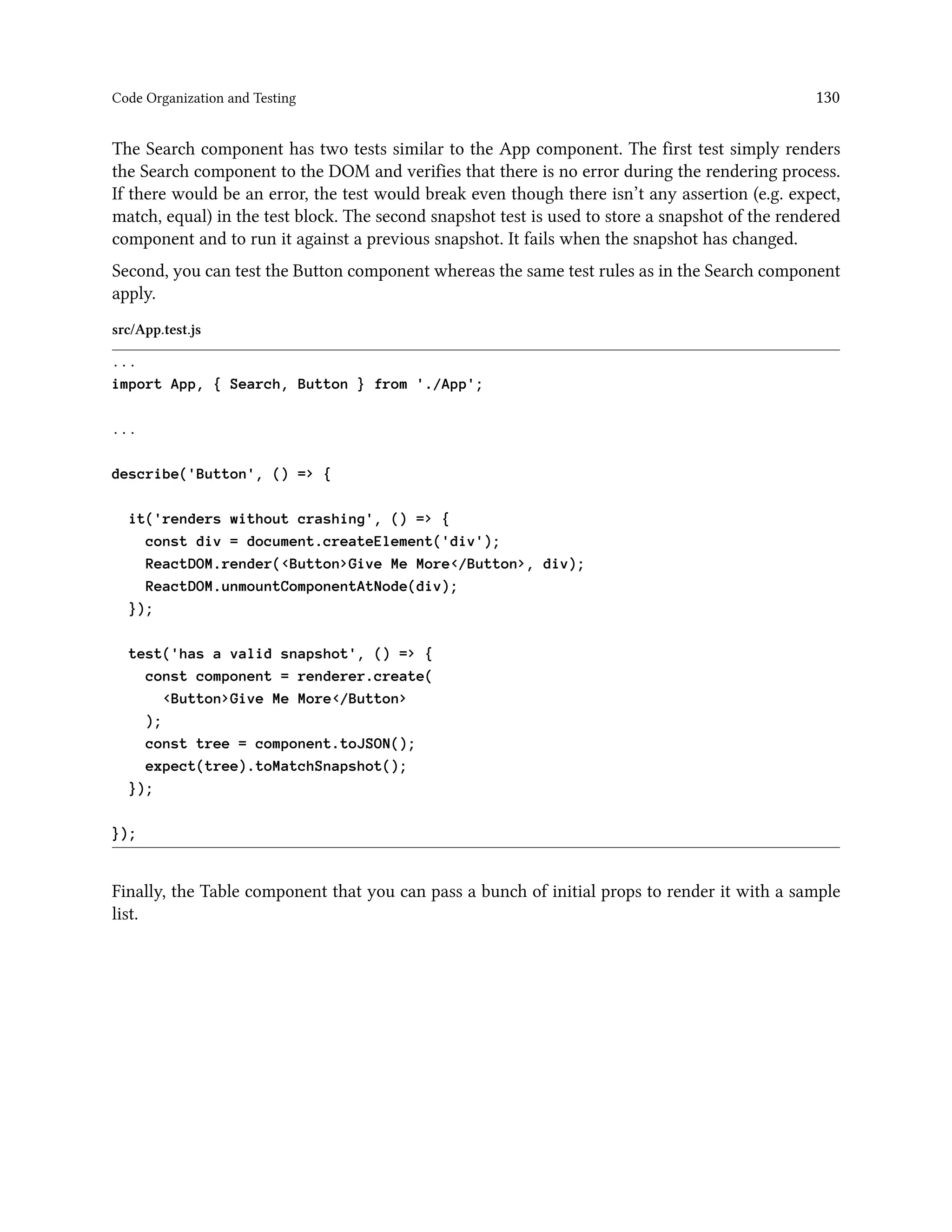 Code Organization and Testing 130
The Search component has two tests similar to the App component. The first test simply renders
the Search component to the DOM and verifies that there is no error during the rendering process.
If there would be an error, the test would break even though there isn’t any assertion (e.g. expect,
match, equal) in the test block. The second snapshot test is used to store a snapshot of the rendered
component and to run it against a previous snapshot. It fails when the snapshot has changed.
Second, you can test the Button component whereas the same test rules as in the Search component
apply.
src/App.test.js
...
import App, { Search, Button } from './App';
...
describe('Button', () => {
it('renders without crashing', () => {
const div = document.createElement('div');
ReactDOM.render(<Button>Give Me More</Button>, div);
ReactDOM.unmountComponentAtNode(div);
});
test('has a valid snapshot', () => {
const component = renderer.create(
<Button>Give Me More</Button>
);
const tree = component.toJSON();
expect(tree).toMatchSnapshot();
});
});
Finally, the Table component that you can pass a bunch of initial props to render it with a sample
list.
 