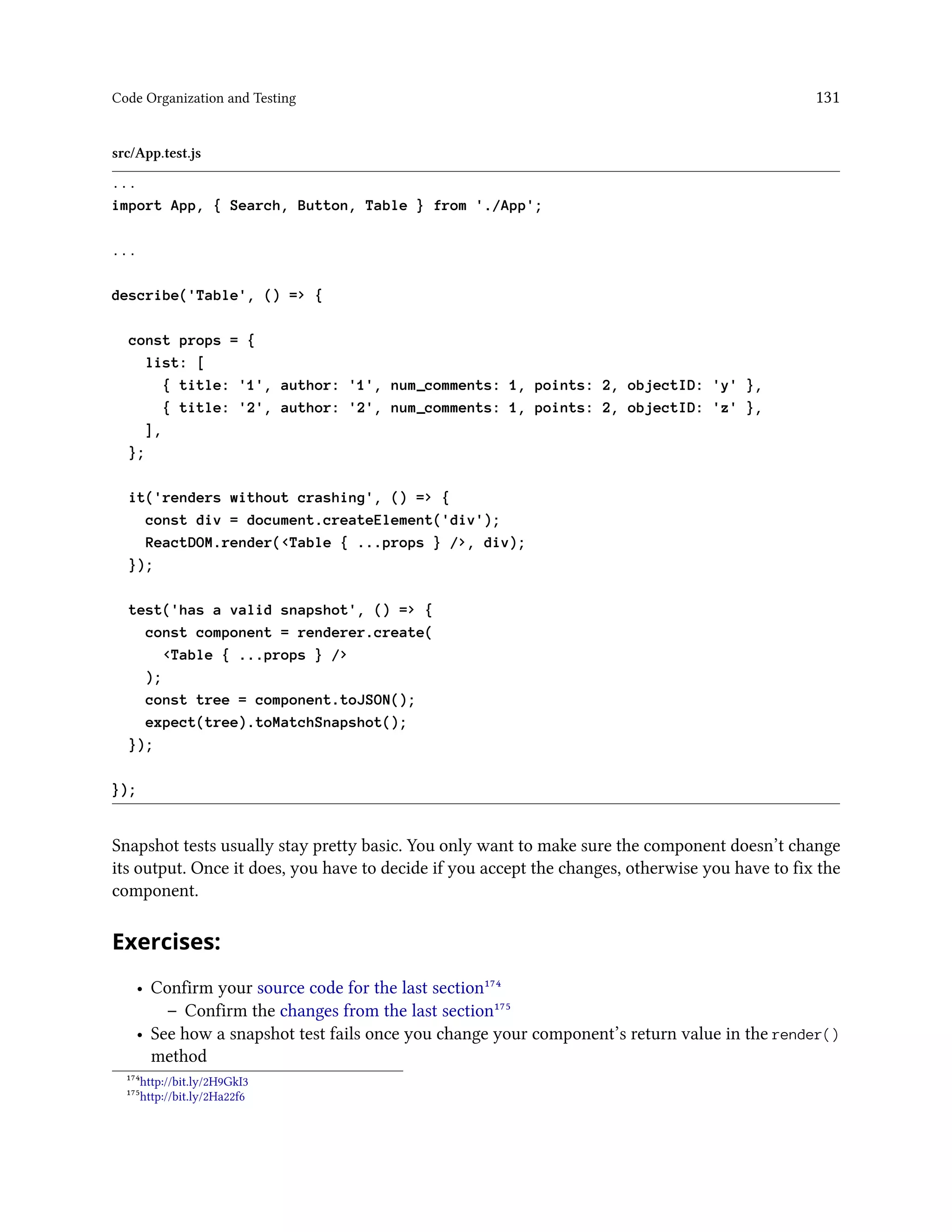 Code Organization and Testing 131
src/App.test.js
...
import App, { Search, Button, Table } from './App';
...
describe('Table', () => {
const props = {
list: [
{ title: '1', author: '1', num_comments: 1, points: 2, objectID: 'y' },
{ title: '2', author: '2', num_comments: 1, points: 2, objectID: 'z' },
],
};
it('renders without crashing', () => {
const div = document.createElement('div');
ReactDOM.render(<Table { ...props } />, div);
});
test('has a valid snapshot', () => {
const component = renderer.create(
<Table { ...props } />
);
const tree = component.toJSON();
expect(tree).toMatchSnapshot();
});
});
Snapshot tests usually stay pretty basic. You only want to make sure the component doesn’t change
its output. Once it does, you have to decide if you accept the changes, otherwise you have to fix the
component.
Exercises:
• Confirm your source code for the last section¹⁷⁴
– Confirm the changes from the last section¹⁷⁵
• See how a snapshot test fails once you change your component’s return value in the render()
method
¹⁷⁴http://bit.ly/2H9GkI3
¹⁷⁵http://bit.ly/2Ha22f6
 