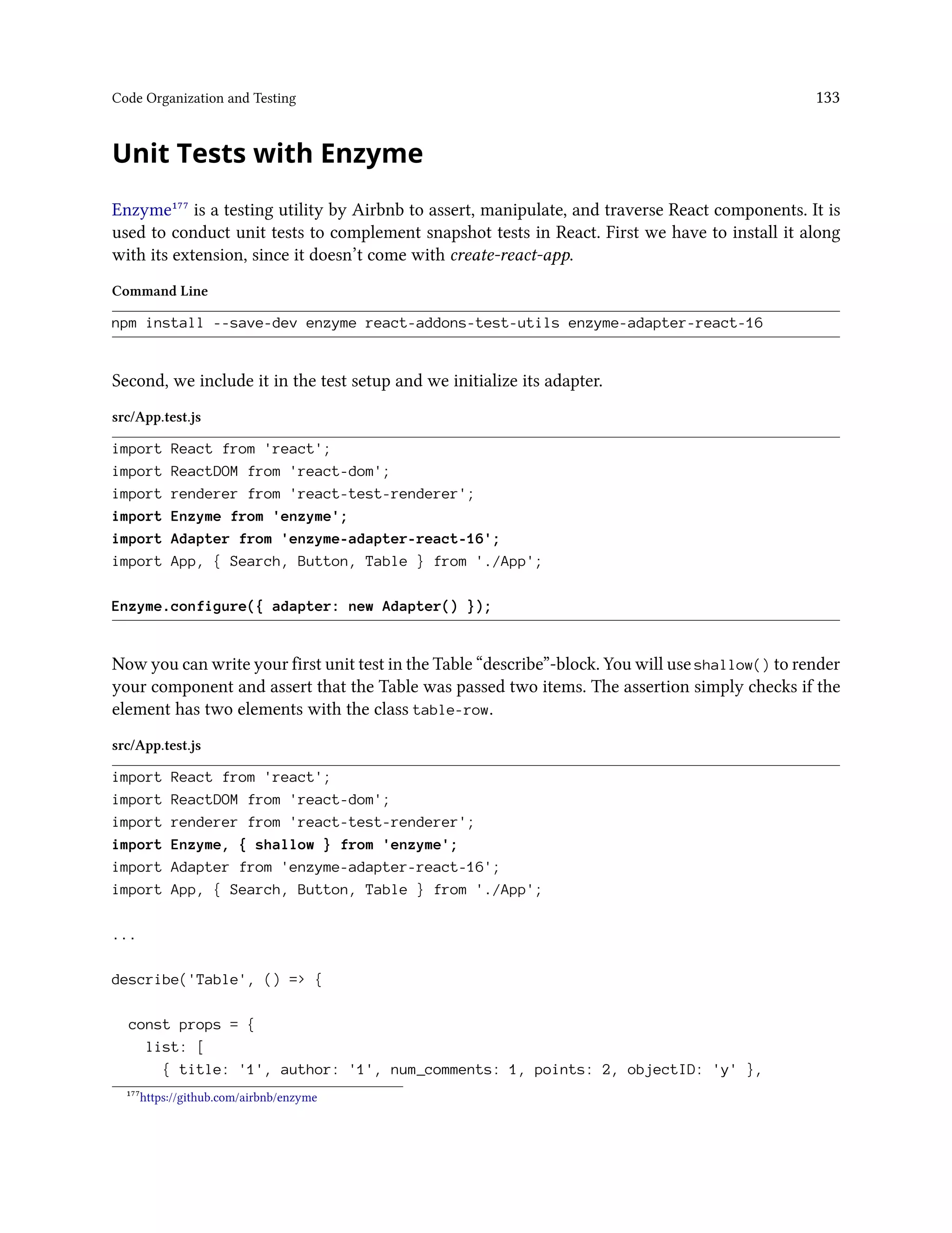 Code Organization and Testing 133
Unit Tests with Enzyme
Enzyme¹⁷⁷ is a testing utility by Airbnb to assert, manipulate, and traverse React components. It is
used to conduct unit tests to complement snapshot tests in React. First we have to install it along
with its extension, since it doesn’t come with create-react-app.
Command Line
npm install --save-dev enzyme react-addons-test-utils enzyme-adapter-react-16
Second, we include it in the test setup and we initialize its adapter.
src/App.test.js
import React from 'react';
import ReactDOM from 'react-dom';
import renderer from 'react-test-renderer';
import Enzyme from 'enzyme';
import Adapter from 'enzyme-adapter-react-16';
import App, { Search, Button, Table } from './App';
Enzyme.configure({ adapter: new Adapter() });
Now you can write your first unit test in the Table “describe”-block. You will use shallow() to render
your component and assert that the Table was passed two items. The assertion simply checks if the
element has two elements with the class table-row.
src/App.test.js
import React from 'react';
import ReactDOM from 'react-dom';
import renderer from 'react-test-renderer';
import Enzyme, { shallow } from 'enzyme';
import Adapter from 'enzyme-adapter-react-16';
import App, { Search, Button, Table } from './App';
...
describe('Table', () => {
const props = {
list: [
{ title: '1', author: '1', num_comments: 1, points: 2, objectID: 'y' },
¹⁷⁷https://github.com/airbnb/enzyme
 