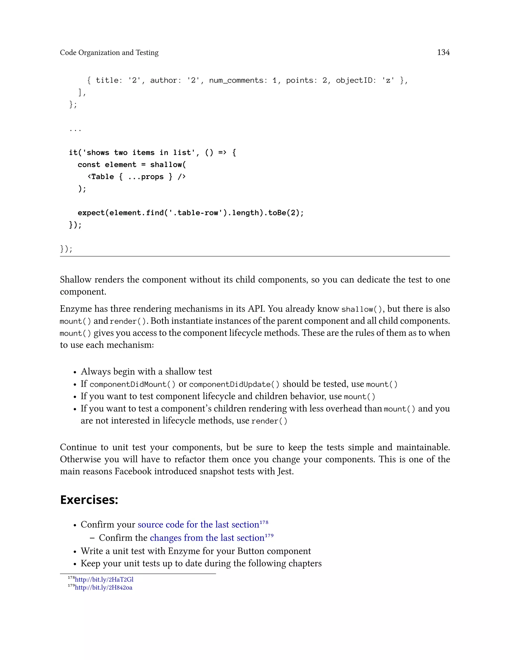 Code Organization and Testing 134
{ title: '2', author: '2', num_comments: 1, points: 2, objectID: 'z' },
],
};
...
it('shows two items in list', () => {
const element = shallow(
<Table { ...props } />
);
expect(element.find('.table-row').length).toBe(2);
});
});
Shallow renders the component without its child components, so you can dedicate the test to one
component.
Enzyme has three rendering mechanisms in its API. You already know shallow(), but there is also
mount() and render(). Both instantiate instances of the parent component and all child components.
mount() gives you access to the component lifecycle methods. These are the rules of them as to when
to use each mechanism:
• Always begin with a shallow test
• If componentDidMount() or componentDidUpdate() should be tested, use mount()
• If you want to test component lifecycle and children behavior, use mount()
• If you want to test a component’s children rendering with less overhead than mount() and you
are not interested in lifecycle methods, use render()
Continue to unit test your components, but be sure to keep the tests simple and maintainable.
Otherwise you will have to refactor them once you change your components. This is one of the
main reasons Facebook introduced snapshot tests with Jest.
Exercises:
• Confirm your source code for the last section¹⁷⁸
– Confirm the changes from the last section¹⁷⁹
• Write a unit test with Enzyme for your Button component
• Keep your unit tests up to date during the following chapters
¹⁷⁸http://bit.ly/2HaT2Gl
¹⁷⁹http://bit.ly/2H842oa
 