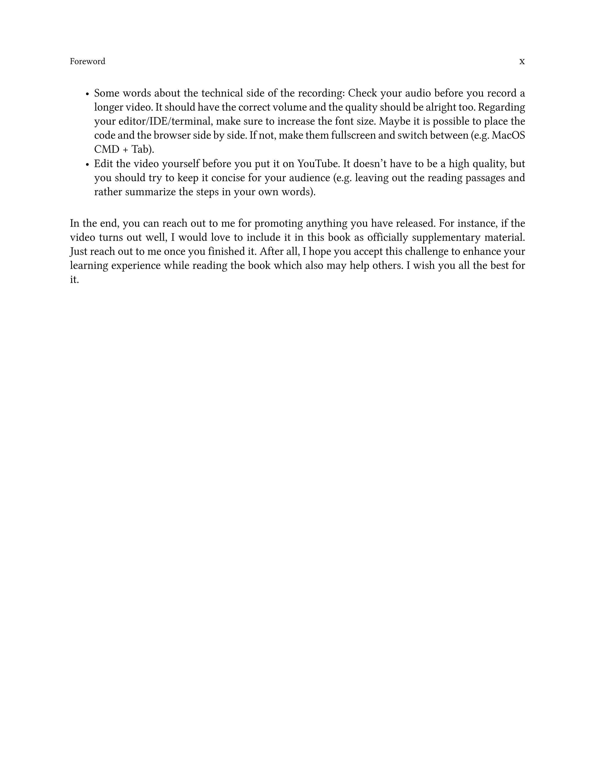 Foreword x
• Some words about the technical side of the recording: Check your audio before you record a
longer video. It should have the correct volume and the quality should be alright too. Regarding
your editor/IDE/terminal, make sure to increase the font size. Maybe it is possible to place the
code and the browser side by side. If not, make them fullscreen and switch between (e.g. MacOS
CMD + Tab).
• Edit the video yourself before you put it on YouTube. It doesn’t have to be a high quality, but
you should try to keep it concise for your audience (e.g. leaving out the reading passages and
rather summarize the steps in your own words).
In the end, you can reach out to me for promoting anything you have released. For instance, if the
video turns out well, I would love to include it in this book as officially supplementary material.
Just reach out to me once you finished it. After all, I hope you accept this challenge to enhance your
learning experience while reading the book which also may help others. I wish you all the best for
it.
 