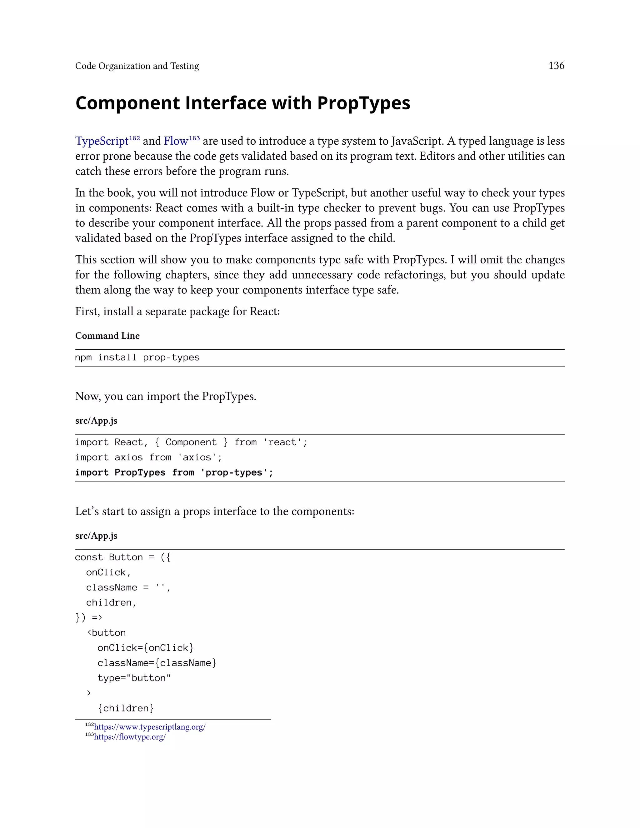 Code Organization and Testing 136
Component Interface with PropTypes
TypeScript¹⁸² and Flow¹⁸³ are used to introduce a type system to JavaScript. A typed language is less
error prone because the code gets validated based on its program text. Editors and other utilities can
catch these errors before the program runs.
In the book, you will not introduce Flow or TypeScript, but another useful way to check your types
in components: React comes with a built-in type checker to prevent bugs. You can use PropTypes
to describe your component interface. All the props passed from a parent component to a child get
validated based on the PropTypes interface assigned to the child.
This section will show you to make components type safe with PropTypes. I will omit the changes
for the following chapters, since they add unnecessary code refactorings, but you should update
them along the way to keep your components interface type safe.
First, install a separate package for React:
Command Line
npm install prop-types
Now, you can import the PropTypes.
src/App.js
import React, { Component } from 'react';
import axios from 'axios';
import PropTypes from 'prop-types';
Let’s start to assign a props interface to the components:
src/App.js
const Button = ({
onClick,
className = '',
children,
}) =>
<button
onClick={onClick}
className={className}
type="button"
>
{children}
¹⁸²https://www.typescriptlang.org/
¹⁸³https://flowtype.org/
 