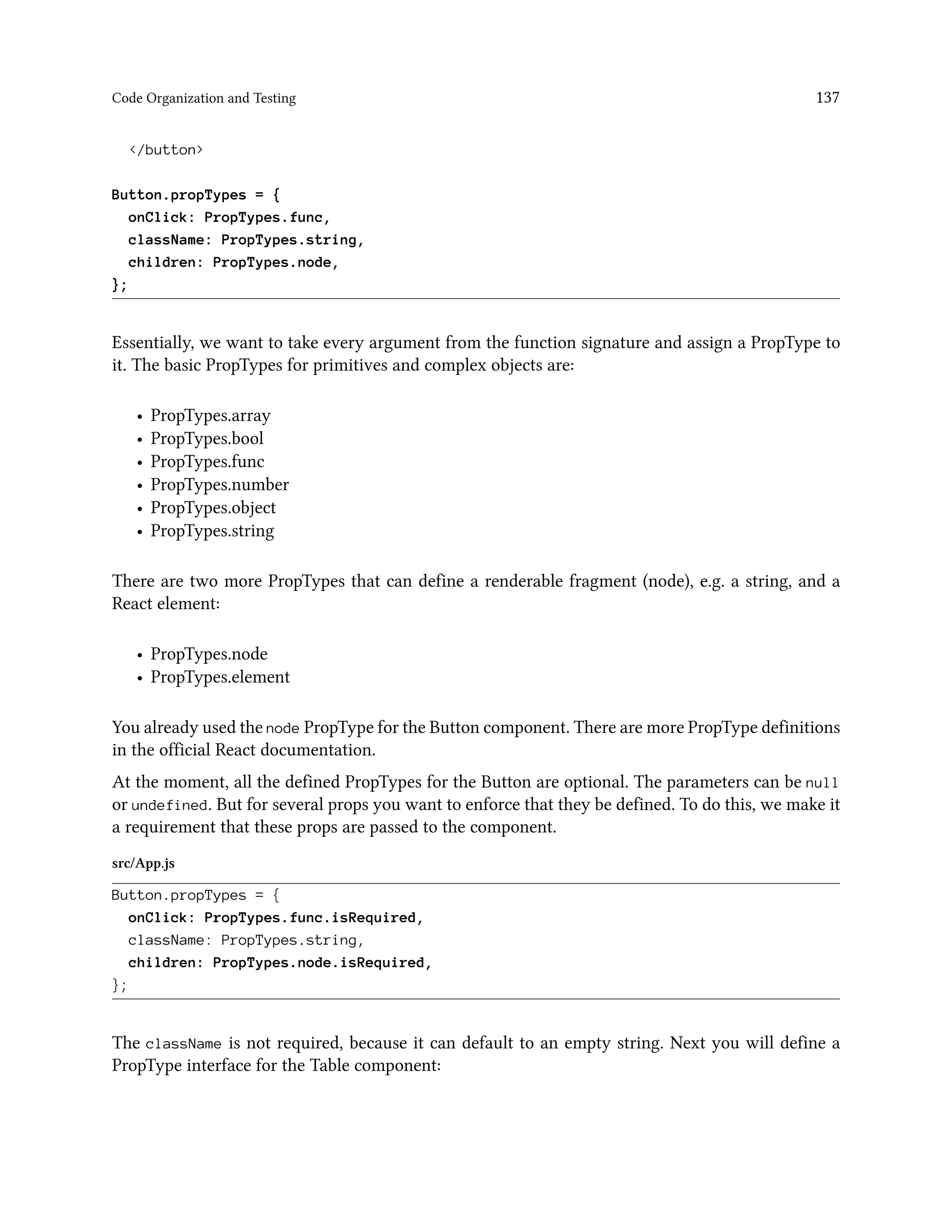 Code Organization and Testing 137
</button>
Button.propTypes = {
onClick: PropTypes.func,
className: PropTypes.string,
children: PropTypes.node,
};
Essentially, we want to take every argument from the function signature and assign a PropType to
it. The basic PropTypes for primitives and complex objects are:
• PropTypes.array
• PropTypes.bool
• PropTypes.func
• PropTypes.number
• PropTypes.object
• PropTypes.string
There are two more PropTypes that can define a renderable fragment (node), e.g. a string, and a
React element:
• PropTypes.node
• PropTypes.element
You already used the node PropType for the Button component. There are more PropType definitions
in the official React documentation.
At the moment, all the defined PropTypes for the Button are optional. The parameters can be null
or undefined. But for several props you want to enforce that they be defined. To do this, we make it
a requirement that these props are passed to the component.
src/App.js
Button.propTypes = {
onClick: PropTypes.func.isRequired,
className: PropTypes.string,
children: PropTypes.node.isRequired,
};
The className is not required, because it can default to an empty string. Next you will define a
PropType interface for the Table component:
 