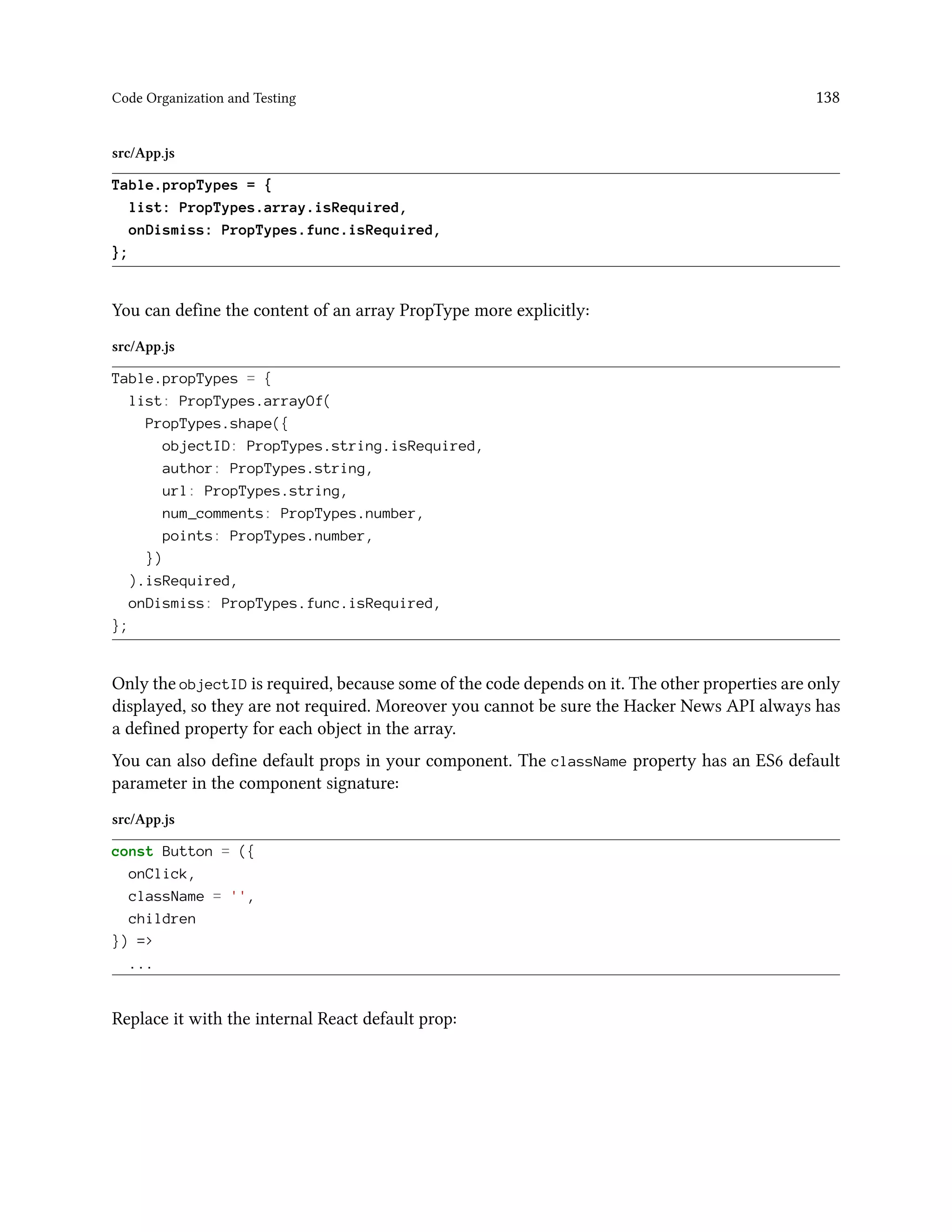 Code Organization and Testing 138
src/App.js
Table.propTypes = {
list: PropTypes.array.isRequired,
onDismiss: PropTypes.func.isRequired,
};
You can define the content of an array PropType more explicitly:
src/App.js
Table.propTypes = {
list: PropTypes.arrayOf(
PropTypes.shape({
objectID: PropTypes.string.isRequired,
author: PropTypes.string,
url: PropTypes.string,
num_comments: PropTypes.number,
points: PropTypes.number,
})
).isRequired,
onDismiss: PropTypes.func.isRequired,
};
Only the objectID is required, because some of the code depends on it. The other properties are only
displayed, so they are not required. Moreover you cannot be sure the Hacker News API always has
a defined property for each object in the array.
You can also define default props in your component. The className property has an ES6 default
parameter in the component signature:
src/App.js
const Button = ({
onClick,
className = '',
children
}) =>
...
Replace it with the internal React default prop:
 