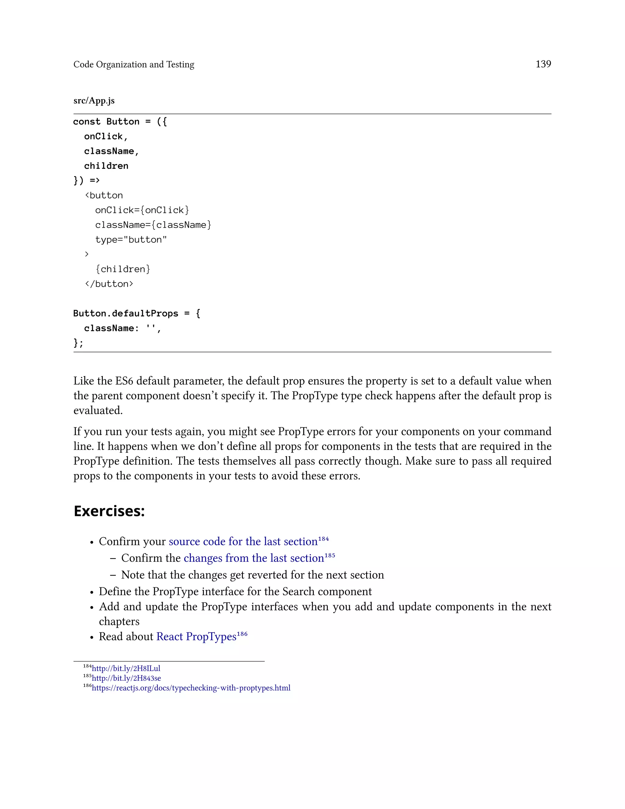 Code Organization and Testing 139
src/App.js
const Button = ({
onClick,
className,
children
}) =>
<button
onClick={onClick}
className={className}
type="button"
>
{children}
</button>
Button.defaultProps = {
className: '',
};
Like the ES6 default parameter, the default prop ensures the property is set to a default value when
the parent component doesn’t specify it. The PropType type check happens after the default prop is
evaluated.
If you run your tests again, you might see PropType errors for your components on your command
line. It happens when we don’t define all props for components in the tests that are required in the
PropType definition. The tests themselves all pass correctly though. Make sure to pass all required
props to the components in your tests to avoid these errors.
Exercises:
• Confirm your source code for the last section¹⁸⁴
– Confirm the changes from the last section¹⁸⁵
– Note that the changes get reverted for the next section
• Define the PropType interface for the Search component
• Add and update the PropType interfaces when you add and update components in the next
chapters
• Read about React PropTypes¹⁸⁶
¹⁸⁴http://bit.ly/2H8ILul
¹⁸⁵http://bit.ly/2H843se
¹⁸⁶https://reactjs.org/docs/typechecking-with-proptypes.html
 
