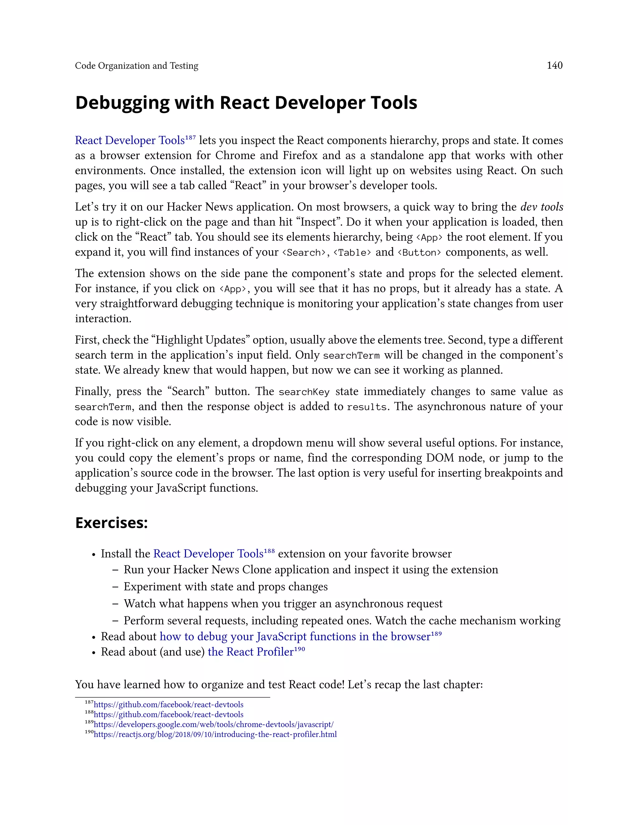 Code Organization and Testing 140
Debugging with React Developer Tools
React Developer Tools¹⁸⁷ lets you inspect the React components hierarchy, props and state. It comes
as a browser extension for Chrome and Firefox and as a standalone app that works with other
environments. Once installed, the extension icon will light up on websites using React. On such
pages, you will see a tab called “React” in your browser’s developer tools.
Let’s try it on our Hacker News application. On most browsers, a quick way to bring the dev tools
up is to right-click on the page and than hit “Inspect”. Do it when your application is loaded, then
click on the “React” tab. You should see its elements hierarchy, being <App> the root element. If you
expand it, you will find instances of your <Search>, <Table> and <Button> components, as well.
The extension shows on the side pane the component’s state and props for the selected element.
For instance, if you click on <App>, you will see that it has no props, but it already has a state. A
very straightforward debugging technique is monitoring your application’s state changes from user
interaction.
First, check the “Highlight Updates” option, usually above the elements tree. Second, type a different
search term in the application’s input field. Only searchTerm will be changed in the component’s
state. We already knew that would happen, but now we can see it working as planned.
Finally, press the “Search” button. The searchKey state immediately changes to same value as
searchTerm, and then the response object is added to results. The asynchronous nature of your
code is now visible.
If you right-click on any element, a dropdown menu will show several useful options. For instance,
you could copy the element’s props or name, find the corresponding DOM node, or jump to the
application’s source code in the browser. The last option is very useful for inserting breakpoints and
debugging your JavaScript functions.
Exercises:
• Install the React Developer Tools¹⁸⁸ extension on your favorite browser
– Run your Hacker News Clone application and inspect it using the extension
– Experiment with state and props changes
– Watch what happens when you trigger an asynchronous request
– Perform several requests, including repeated ones. Watch the cache mechanism working
• Read about how to debug your JavaScript functions in the browser¹⁸⁹
• Read about (and use) the React Profiler¹⁹⁰
You have learned how to organize and test React code! Let’s recap the last chapter:
¹⁸⁷https://github.com/facebook/react-devtools
¹⁸⁸https://github.com/facebook/react-devtools
¹⁸⁹https://developers.google.com/web/tools/chrome-devtools/javascript/
¹⁹⁰https://reactjs.org/blog/2018/09/10/introducing-the-react-profiler.html
 