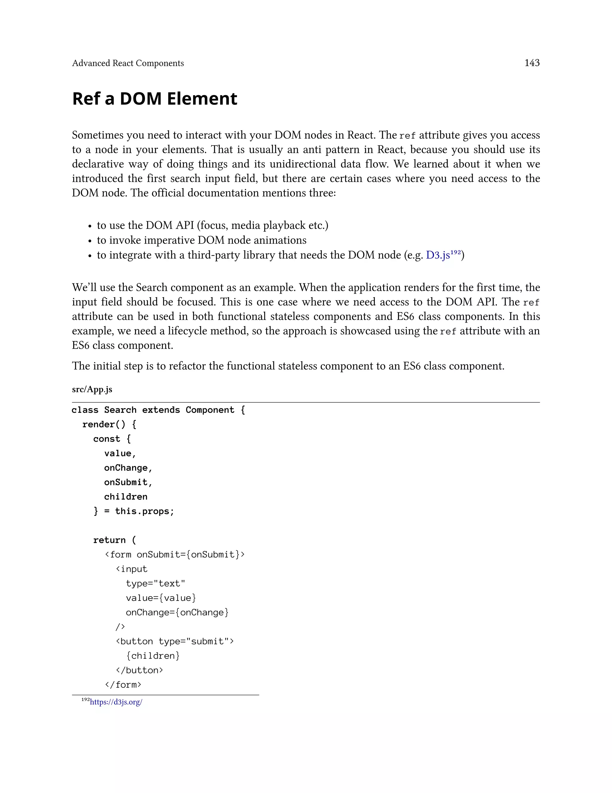 Advanced React Components 143
Ref a DOM Element
Sometimes you need to interact with your DOM nodes in React. The ref attribute gives you access
to a node in your elements. That is usually an anti pattern in React, because you should use its
declarative way of doing things and its unidirectional data flow. We learned about it when we
introduced the first search input field, but there are certain cases where you need access to the
DOM node. The official documentation mentions three:
• to use the DOM API (focus, media playback etc.)
• to invoke imperative DOM node animations
• to integrate with a third-party library that needs the DOM node (e.g. D3.js¹⁹²)
We’ll use the Search component as an example. When the application renders for the first time, the
input field should be focused. This is one case where we need access to the DOM API. The ref
attribute can be used in both functional stateless components and ES6 class components. In this
example, we need a lifecycle method, so the approach is showcased using the ref attribute with an
ES6 class component.
The initial step is to refactor the functional stateless component to an ES6 class component.
src/App.js
class Search extends Component {
render() {
const {
value,
onChange,
onSubmit,
children
} = this.props;
return (
<form onSubmit={onSubmit}>
<input
type="text"
value={value}
onChange={onChange}
/>
<button type="submit">
{children}
</button>
</form>
¹⁹²https://d3js.org/
 