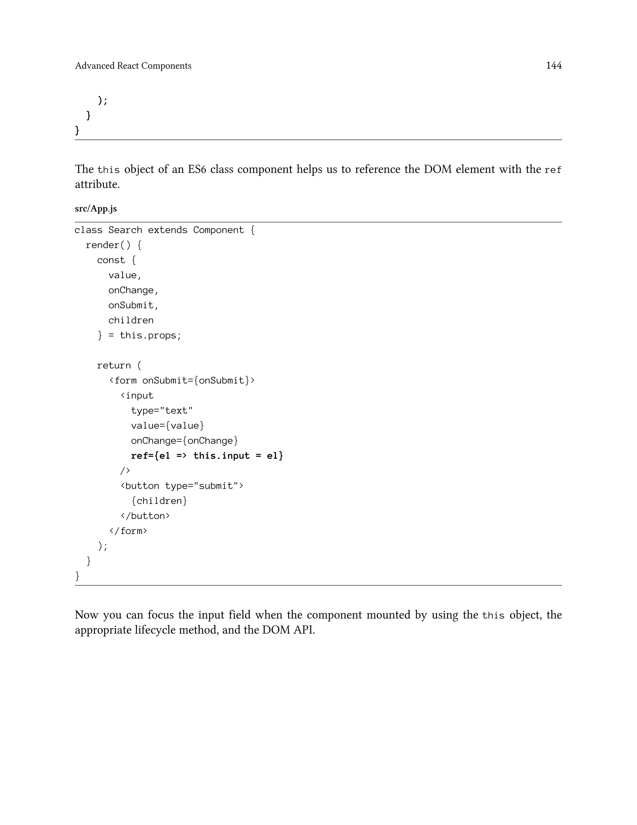 Advanced React Components 144
);
}
}
The this object of an ES6 class component helps us to reference the DOM element with the ref
attribute.
src/App.js
class Search extends Component {
render() {
const {
value,
onChange,
onSubmit,
children
} = this.props;
return (
<form onSubmit={onSubmit}>
<input
type="text"
value={value}
onChange={onChange}
ref={el => this.input = el}
/>
<button type="submit">
{children}
</button>
</form>
);
}
}
Now you can focus the input field when the component mounted by using the this object, the
appropriate lifecycle method, and the DOM API.
 