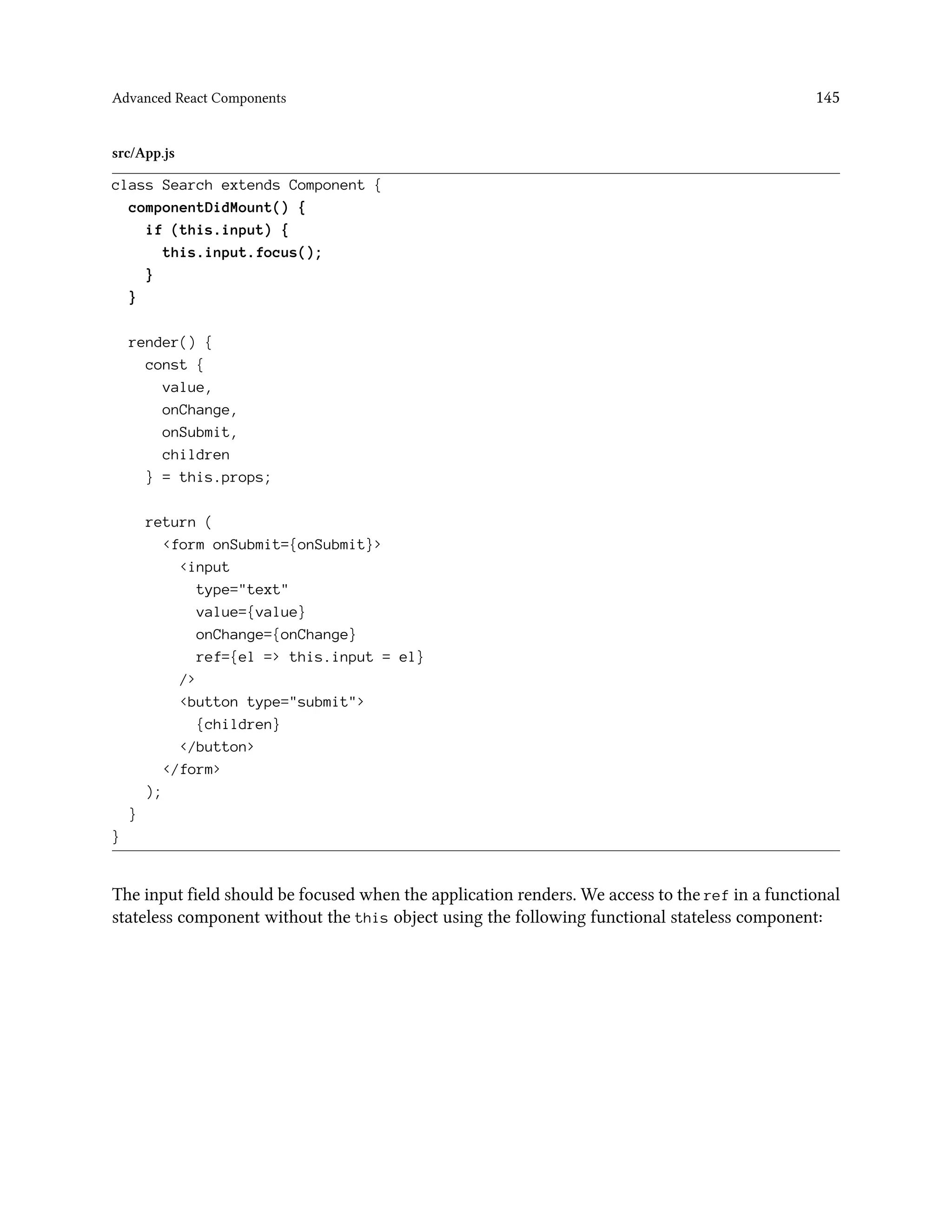 Advanced React Components 145
src/App.js
class Search extends Component {
componentDidMount() {
if (this.input) {
this.input.focus();
}
}
render() {
const {
value,
onChange,
onSubmit,
children
} = this.props;
return (
<form onSubmit={onSubmit}>
<input
type="text"
value={value}
onChange={onChange}
ref={el => this.input = el}
/>
<button type="submit">
{children}
</button>
</form>
);
}
}
The input field should be focused when the application renders. We access to the ref in a functional
stateless component without the this object using the following functional stateless component:
 