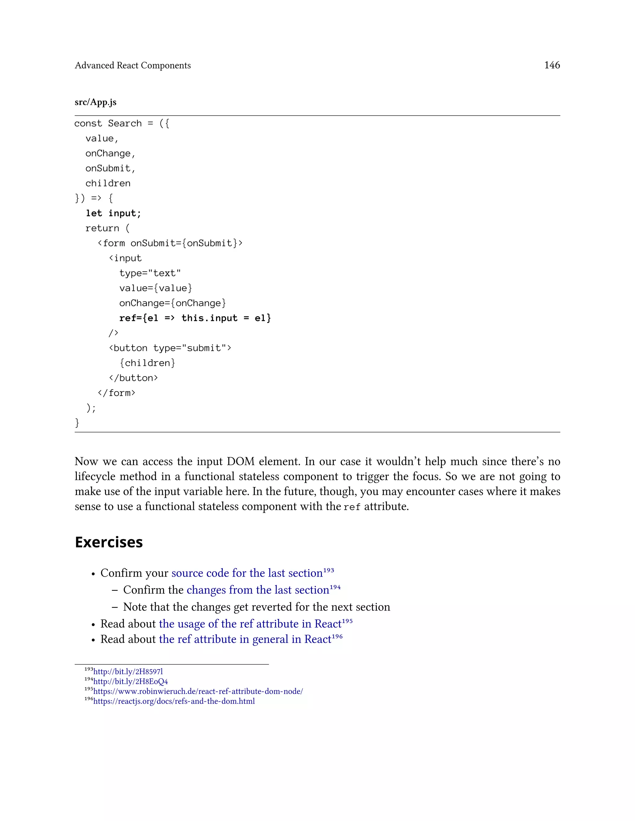 Advanced React Components 146
src/App.js
const Search = ({
value,
onChange,
onSubmit,
children
}) => {
let input;
return (
<form onSubmit={onSubmit}>
<input
type="text"
value={value}
onChange={onChange}
ref={el => this.input = el}
/>
<button type="submit">
{children}
</button>
</form>
);
}
Now we can access the input DOM element. In our case it wouldn’t help much since there’s no
lifecycle method in a functional stateless component to trigger the focus. So we are not going to
make use of the input variable here. In the future, though, you may encounter cases where it makes
sense to use a functional stateless component with the ref attribute.
Exercises
• Confirm your source code for the last section¹⁹³
– Confirm the changes from the last section¹⁹⁴
– Note that the changes get reverted for the next section
• Read about the usage of the ref attribute in React¹⁹⁵
• Read about the ref attribute in general in React¹⁹⁶
¹⁹³http://bit.ly/2H8597l
¹⁹⁴http://bit.ly/2H8EoQ4
¹⁹⁵https://www.robinwieruch.de/react-ref-attribute-dom-node/
¹⁹⁶https://reactjs.org/docs/refs-and-the-dom.html
 