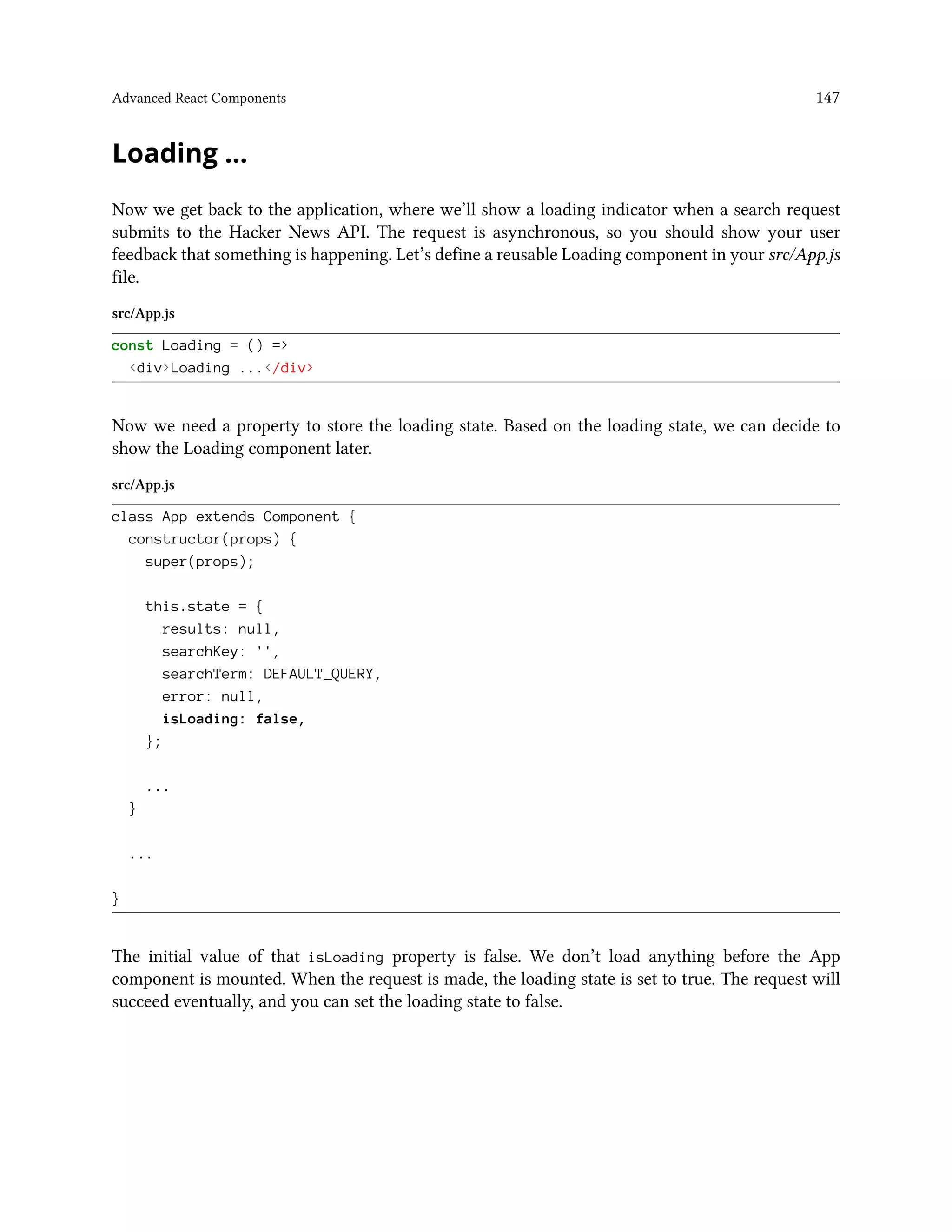 Advanced React Components 147
Loading …
Now we get back to the application, where we’ll show a loading indicator when a search request
submits to the Hacker News API. The request is asynchronous, so you should show your user
feedback that something is happening. Let’s define a reusable Loading component in your src/App.js
file.
src/App.js
const Loading = () =>
<div>Loading ...</div>
Now we need a property to store the loading state. Based on the loading state, we can decide to
show the Loading component later.
src/App.js
class App extends Component {
constructor(props) {
super(props);
this.state = {
results: null,
searchKey: '',
searchTerm: DEFAULT_QUERY,
error: null,
isLoading: false,
};
...
}
...
}
The initial value of that isLoading property is false. We don’t load anything before the App
component is mounted. When the request is made, the loading state is set to true. The request will
succeed eventually, and you can set the loading state to false.
 
