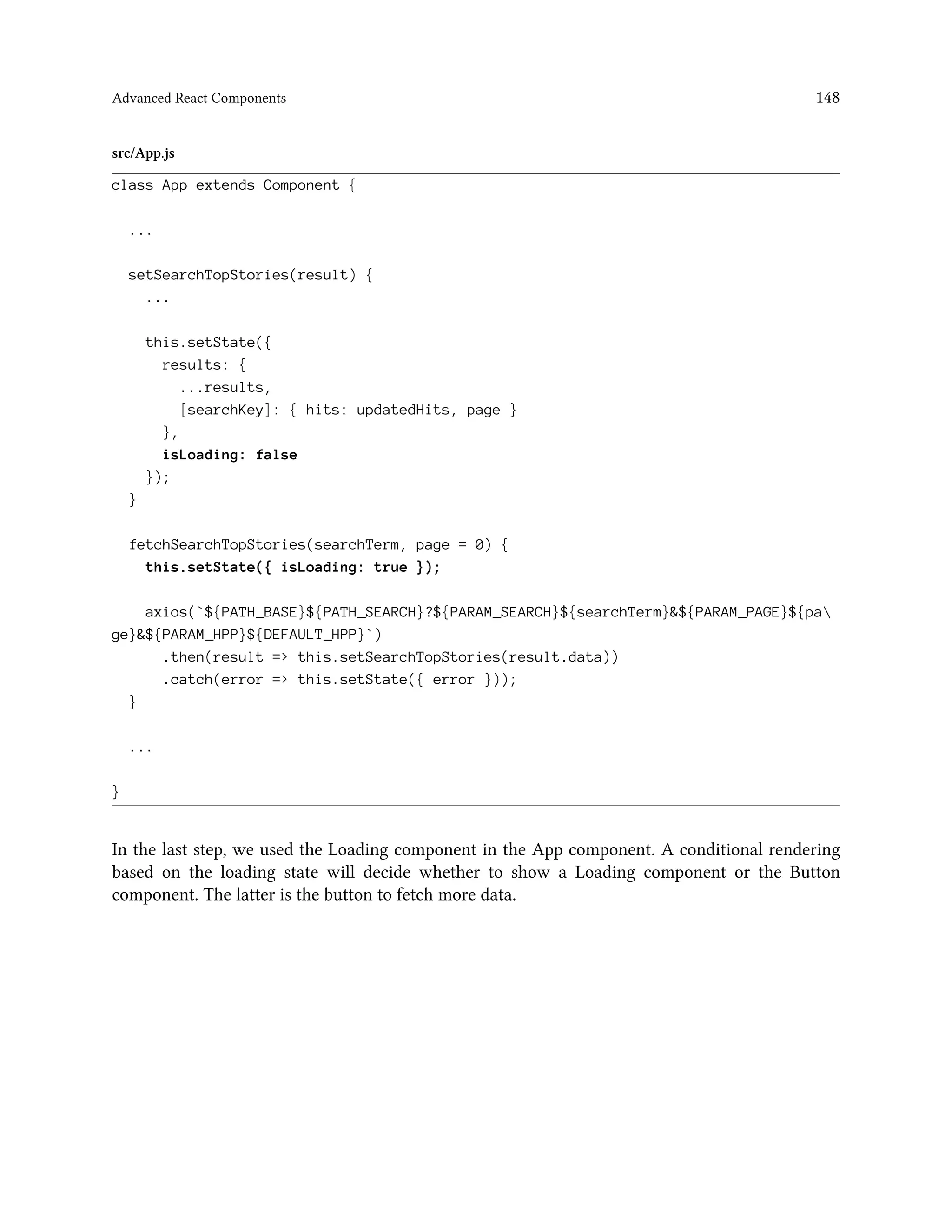Advanced React Components 148
src/App.js
class App extends Component {
...
setSearchTopStories(result) {
...
this.setState({
results: {
...results,
[searchKey]: { hits: updatedHits, page }
},
isLoading: false
});
}
fetchSearchTopStories(searchTerm, page = 0) {
this.setState({ isLoading: true });
axios(`${PATH_BASE}${PATH_SEARCH}?${PARAM_SEARCH}${searchTerm}&${PARAM_PAGE}${pa
ge}&${PARAM_HPP}${DEFAULT_HPP}`)
.then(result => this.setSearchTopStories(result.data))
.catch(error => this.setState({ error }));
}
...
}
In the last step, we used the Loading component in the App component. A conditional rendering
based on the loading state will decide whether to show a Loading component or the Button
component. The latter is the button to fetch more data.
 