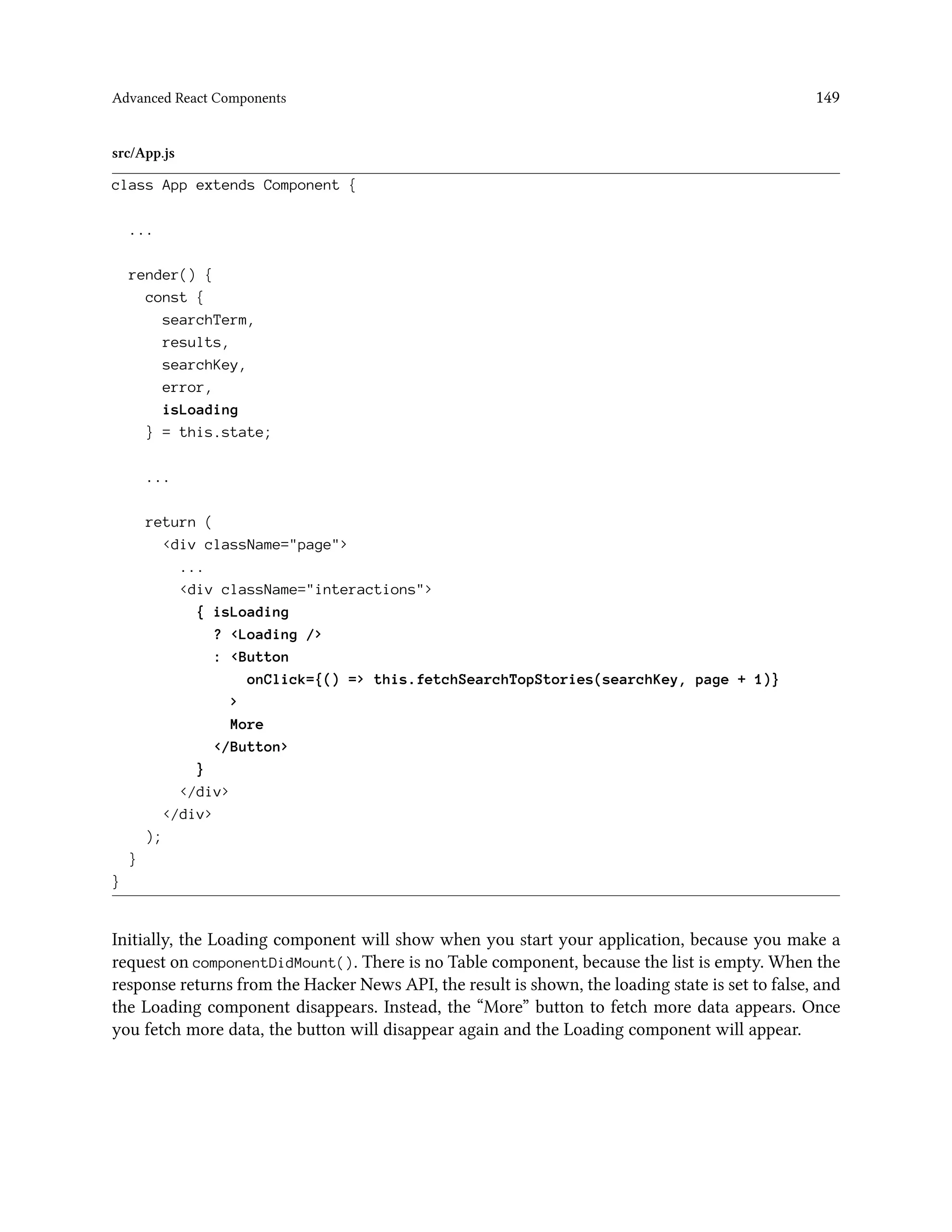 Advanced React Components 149
src/App.js
class App extends Component {
...
render() {
const {
searchTerm,
results,
searchKey,
error,
isLoading
} = this.state;
...
return (
<div className="page">
...
<div className="interactions">
{ isLoading
? <Loading />
: <Button
onClick={() => this.fetchSearchTopStories(searchKey, page + 1)}
>
More
</Button>
}
</div>
</div>
);
}
}
Initially, the Loading component will show when you start your application, because you make a
request on componentDidMount(). There is no Table component, because the list is empty. When the
response returns from the Hacker News API, the result is shown, the loading state is set to false, and
the Loading component disappears. Instead, the “More” button to fetch more data appears. Once
you fetch more data, the button will disappear again and the Loading component will appear.
 