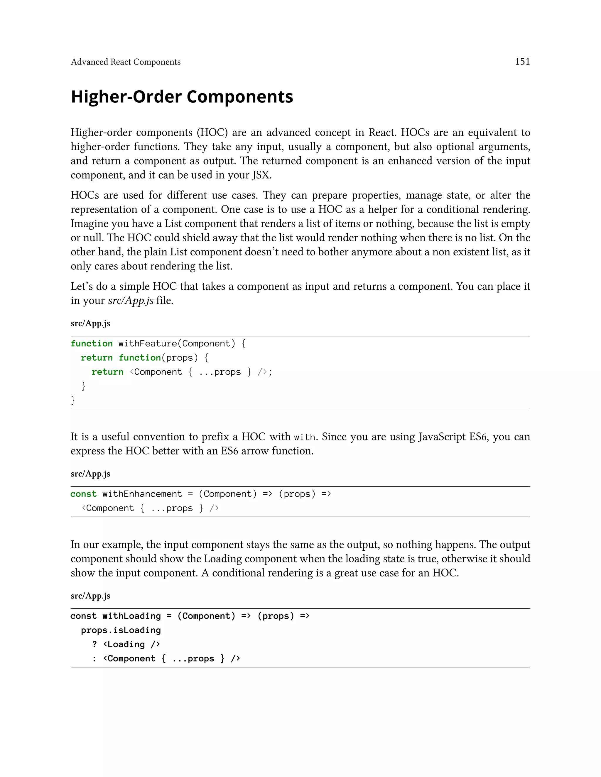 Advanced React Components 151
Higher-Order Components
Higher-order components (HOC) are an advanced concept in React. HOCs are an equivalent to
higher-order functions. They take any input, usually a component, but also optional arguments,
and return a component as output. The returned component is an enhanced version of the input
component, and it can be used in your JSX.
HOCs are used for different use cases. They can prepare properties, manage state, or alter the
representation of a component. One case is to use a HOC as a helper for a conditional rendering.
Imagine you have a List component that renders a list of items or nothing, because the list is empty
or null. The HOC could shield away that the list would render nothing when there is no list. On the
other hand, the plain List component doesn’t need to bother anymore about a non existent list, as it
only cares about rendering the list.
Let’s do a simple HOC that takes a component as input and returns a component. You can place it
in your src/App.js file.
src/App.js
function withFeature(Component) {
return function(props) {
return <Component { ...props } />;
}
}
It is a useful convention to prefix a HOC with with. Since you are using JavaScript ES6, you can
express the HOC better with an ES6 arrow function.
src/App.js
const withEnhancement = (Component) => (props) =>
<Component { ...props } />
In our example, the input component stays the same as the output, so nothing happens. The output
component should show the Loading component when the loading state is true, otherwise it should
show the input component. A conditional rendering is a great use case for an HOC.
src/App.js
const withLoading = (Component) => (props) =>
props.isLoading
? <Loading />
: <Component { ...props } />
 