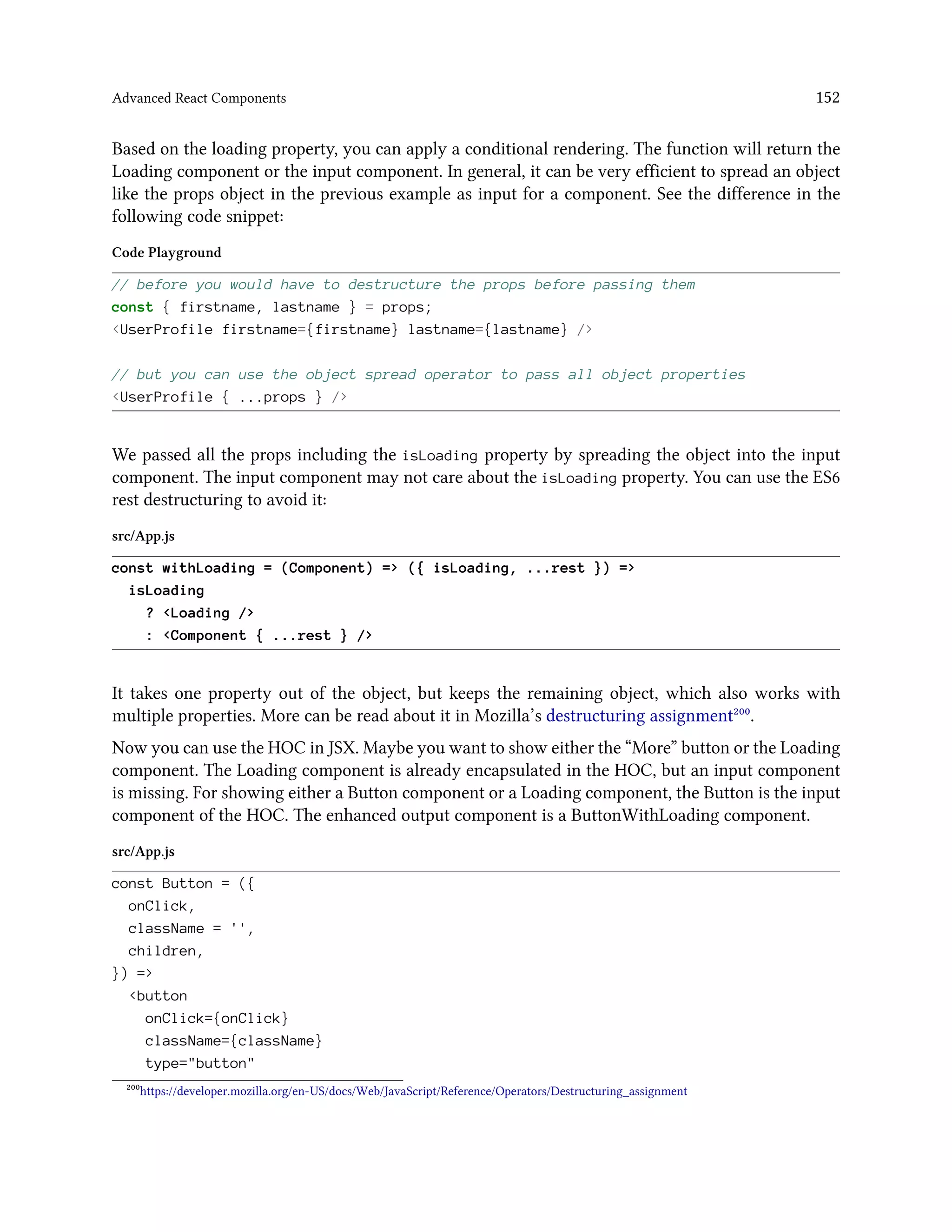 Advanced React Components 152
Based on the loading property, you can apply a conditional rendering. The function will return the
Loading component or the input component. In general, it can be very efficient to spread an object
like the props object in the previous example as input for a component. See the difference in the
following code snippet:
Code Playground
// before you would have to destructure the props before passing them
const { firstname, lastname } = props;
<UserProfile firstname={firstname} lastname={lastname} />
// but you can use the object spread operator to pass all object properties
<UserProfile { ...props } />
We passed all the props including the isLoading property by spreading the object into the input
component. The input component may not care about the isLoading property. You can use the ES6
rest destructuring to avoid it:
src/App.js
const withLoading = (Component) => ({ isLoading, ...rest }) =>
isLoading
? <Loading />
: <Component { ...rest } />
It takes one property out of the object, but keeps the remaining object, which also works with
multiple properties. More can be read about it in Mozilla’s destructuring assignment²⁰⁰.
Now you can use the HOC in JSX. Maybe you want to show either the “More” button or the Loading
component. The Loading component is already encapsulated in the HOC, but an input component
is missing. For showing either a Button component or a Loading component, the Button is the input
component of the HOC. The enhanced output component is a ButtonWithLoading component.
src/App.js
const Button = ({
onClick,
className = '',
children,
}) =>
<button
onClick={onClick}
className={className}
type="button"
²⁰⁰https://developer.mozilla.org/en-US/docs/Web/JavaScript/Reference/Operators/Destructuring_assignment
 