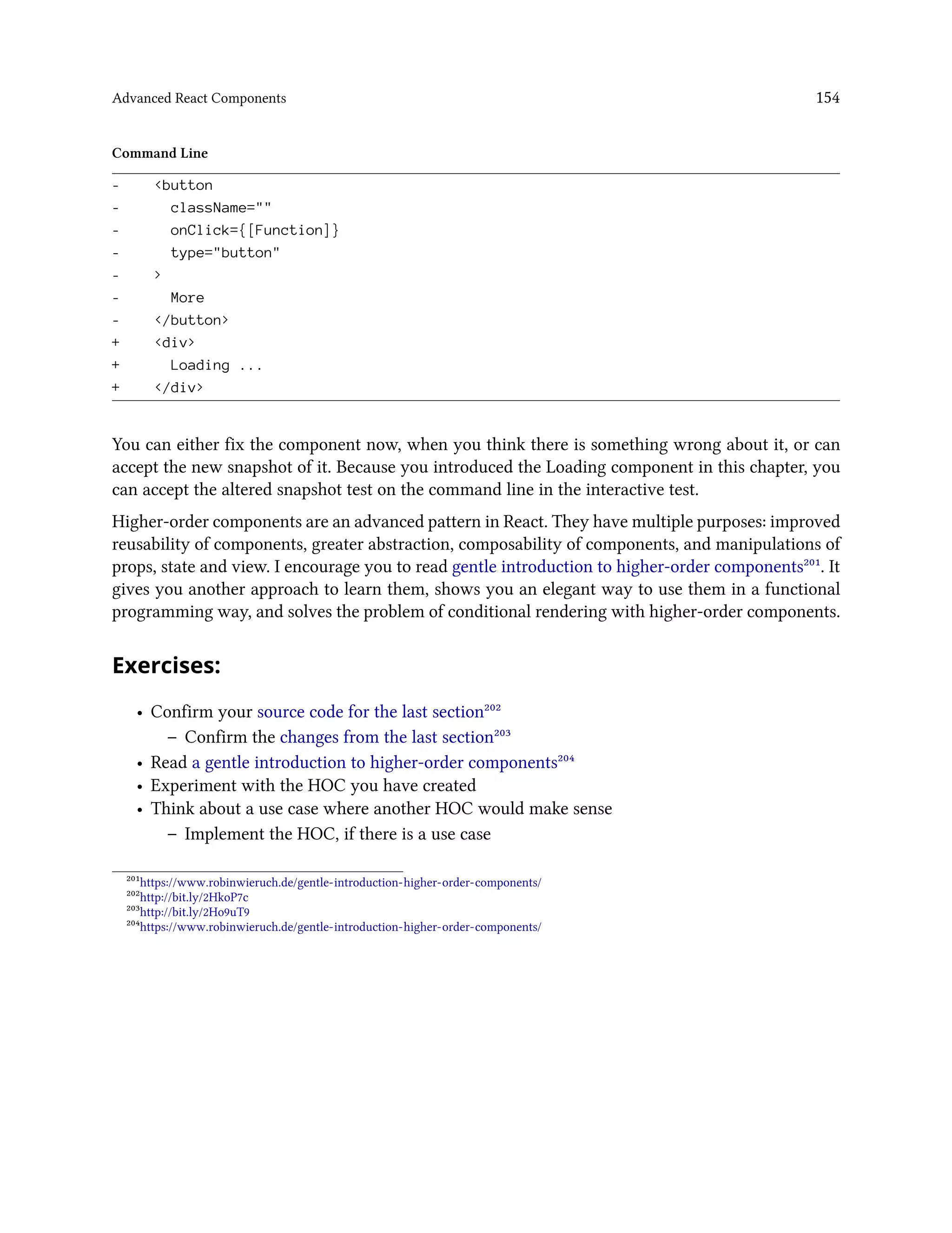 Advanced React Components 154
Command Line
- <button
- className=""
- onClick={[Function]}
- type="button"
- >
- More
- </button>
+ <div>
+ Loading ...
+ </div>
You can either fix the component now, when you think there is something wrong about it, or can
accept the new snapshot of it. Because you introduced the Loading component in this chapter, you
can accept the altered snapshot test on the command line in the interactive test.
Higher-order components are an advanced pattern in React. They have multiple purposes: improved
reusability of components, greater abstraction, composability of components, and manipulations of
props, state and view. I encourage you to read gentle introduction to higher-order components²⁰¹. It
gives you another approach to learn them, shows you an elegant way to use them in a functional
programming way, and solves the problem of conditional rendering with higher-order components.
Exercises:
• Confirm your source code for the last section²⁰²
– Confirm the changes from the last section²⁰³
• Read a gentle introduction to higher-order components²⁰⁴
• Experiment with the HOC you have created
• Think about a use case where another HOC would make sense
– Implement the HOC, if there is a use case
²⁰¹https://www.robinwieruch.de/gentle-introduction-higher-order-components/
²⁰²http://bit.ly/2HkoP7c
²⁰³http://bit.ly/2Ho9uT9
²⁰⁴https://www.robinwieruch.de/gentle-introduction-higher-order-components/
 