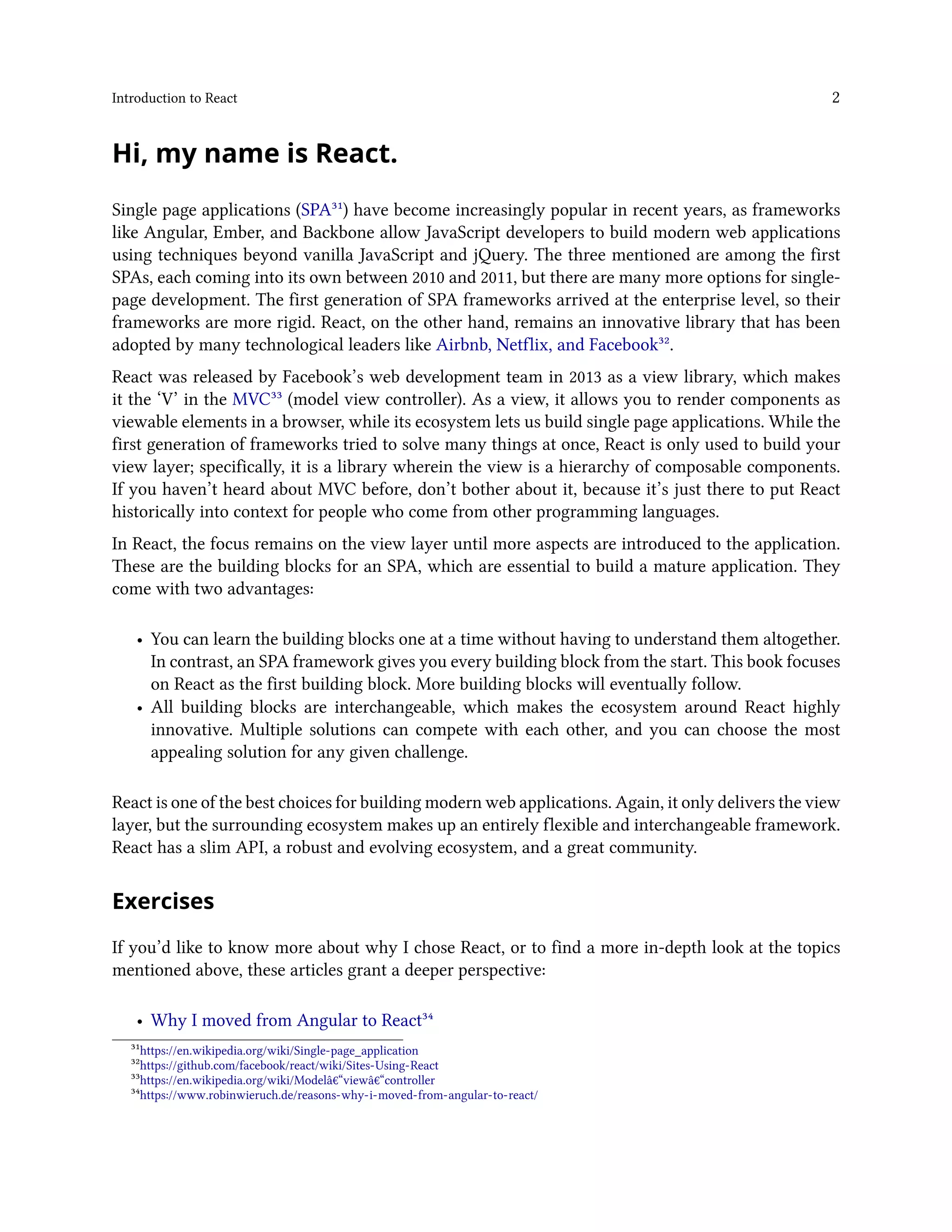 Introduction to React 2
Hi, my name is React.
Single page applications (SPA³¹) have become increasingly popular in recent years, as frameworks
like Angular, Ember, and Backbone allow JavaScript developers to build modern web applications
using techniques beyond vanilla JavaScript and jQuery. The three mentioned are among the first
SPAs, each coming into its own between 2010 and 2011, but there are many more options for single-
page development. The first generation of SPA frameworks arrived at the enterprise level, so their
frameworks are more rigid. React, on the other hand, remains an innovative library that has been
adopted by many technological leaders like Airbnb, Netflix, and Facebook³².
React was released by Facebook’s web development team in 2013 as a view library, which makes
it the ‘V’ in the MVC³³ (model view controller). As a view, it allows you to render components as
viewable elements in a browser, while its ecosystem lets us build single page applications. While the
first generation of frameworks tried to solve many things at once, React is only used to build your
view layer; specifically, it is a library wherein the view is a hierarchy of composable components.
If you haven’t heard about MVC before, don’t bother about it, because it’s just there to put React
historically into context for people who come from other programming languages.
In React, the focus remains on the view layer until more aspects are introduced to the application.
These are the building blocks for an SPA, which are essential to build a mature application. They
come with two advantages:
• You can learn the building blocks one at a time without having to understand them altogether.
In contrast, an SPA framework gives you every building block from the start. This book focuses
on React as the first building block. More building blocks will eventually follow.
• All building blocks are interchangeable, which makes the ecosystem around React highly
innovative. Multiple solutions can compete with each other, and you can choose the most
appealing solution for any given challenge.
React is one of the best choices for building modern web applications. Again, it only delivers the view
layer, but the surrounding ecosystem makes up an entirely flexible and interchangeable framework.
React has a slim API, a robust and evolving ecosystem, and a great community.
Exercises
If you’d like to know more about why I chose React, or to find a more in-depth look at the topics
mentioned above, these articles grant a deeper perspective:
• Why I moved from Angular to React³⁴
³¹https://en.wikipedia.org/wiki/Single-page_application
³²https://github.com/facebook/react/wiki/Sites-Using-React
³³https://en.wikipedia.org/wiki/Modelâ€“viewâ€“controller
³⁴https://www.robinwieruch.de/reasons-why-i-moved-from-angular-to-react/
 