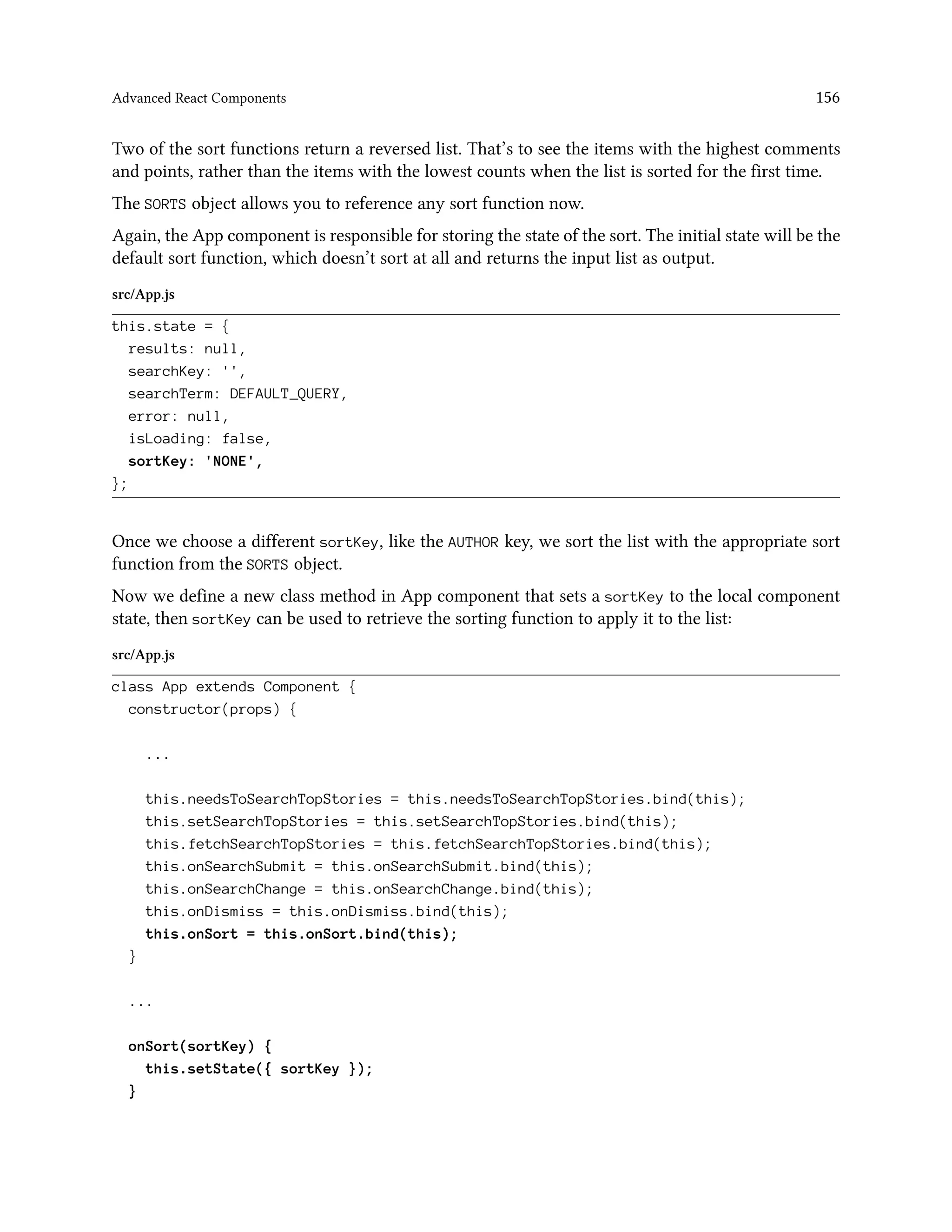 Advanced React Components 156
Two of the sort functions return a reversed list. That’s to see the items with the highest comments
and points, rather than the items with the lowest counts when the list is sorted for the first time.
The SORTS object allows you to reference any sort function now.
Again, the App component is responsible for storing the state of the sort. The initial state will be the
default sort function, which doesn’t sort at all and returns the input list as output.
src/App.js
this.state = {
results: null,
searchKey: '',
searchTerm: DEFAULT_QUERY,
error: null,
isLoading: false,
sortKey: 'NONE',
};
Once we choose a different sortKey, like the AUTHOR key, we sort the list with the appropriate sort
function from the SORTS object.
Now we define a new class method in App component that sets a sortKey to the local component
state, then sortKey can be used to retrieve the sorting function to apply it to the list:
src/App.js
class App extends Component {
constructor(props) {
...
this.needsToSearchTopStories = this.needsToSearchTopStories.bind(this);
this.setSearchTopStories = this.setSearchTopStories.bind(this);
this.fetchSearchTopStories = this.fetchSearchTopStories.bind(this);
this.onSearchSubmit = this.onSearchSubmit.bind(this);
this.onSearchChange = this.onSearchChange.bind(this);
this.onDismiss = this.onDismiss.bind(this);
this.onSort = this.onSort.bind(this);
}
...
onSort(sortKey) {
this.setState({ sortKey });
}
 