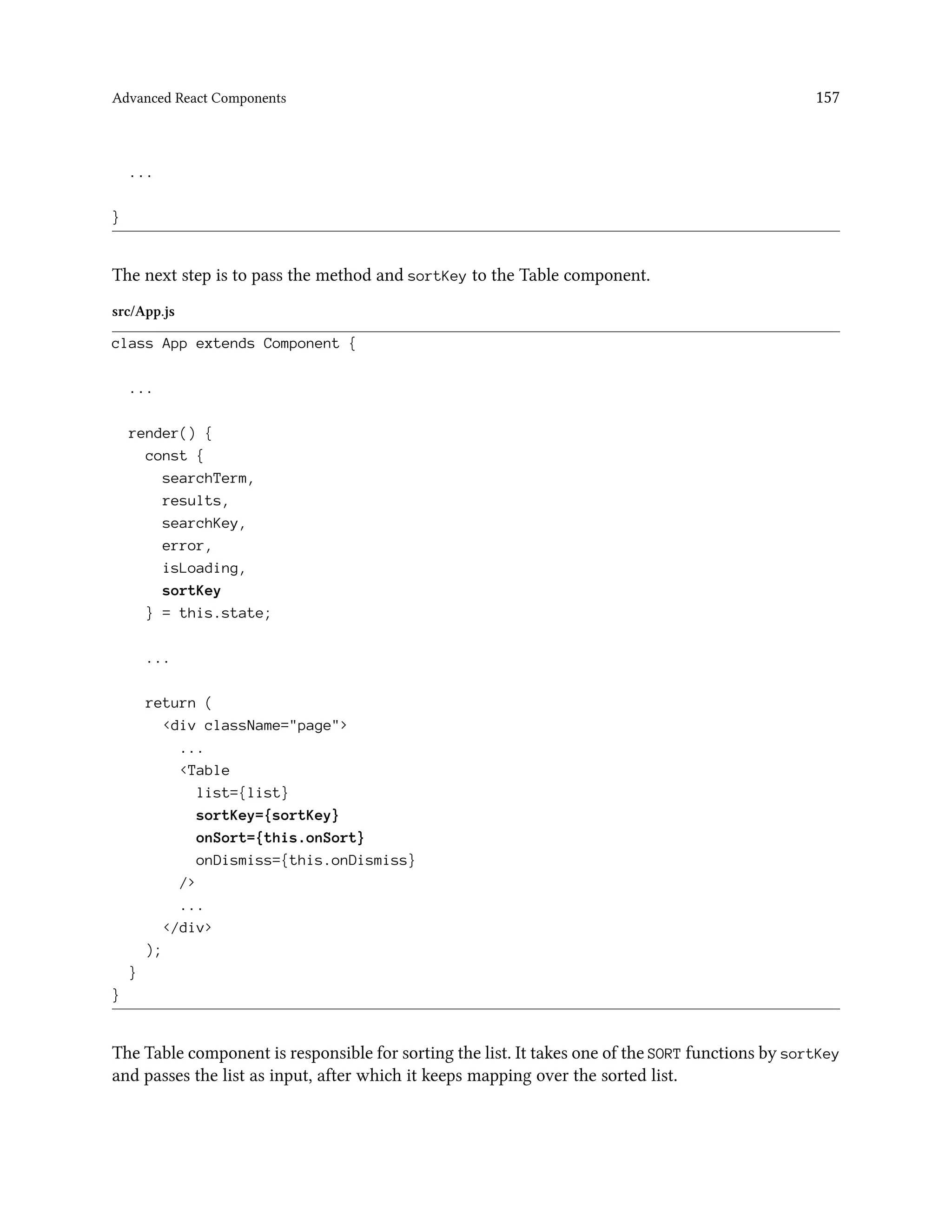 Advanced React Components 157
...
}
The next step is to pass the method and sortKey to the Table component.
src/App.js
class App extends Component {
...
render() {
const {
searchTerm,
results,
searchKey,
error,
isLoading,
sortKey
} = this.state;
...
return (
<div className="page">
...
<Table
list={list}
sortKey={sortKey}
onSort={this.onSort}
onDismiss={this.onDismiss}
/>
...
</div>
);
}
}
The Table component is responsible for sorting the list. It takes one of the SORT functions by sortKey
and passes the list as input, after which it keeps mapping over the sorted list.
 