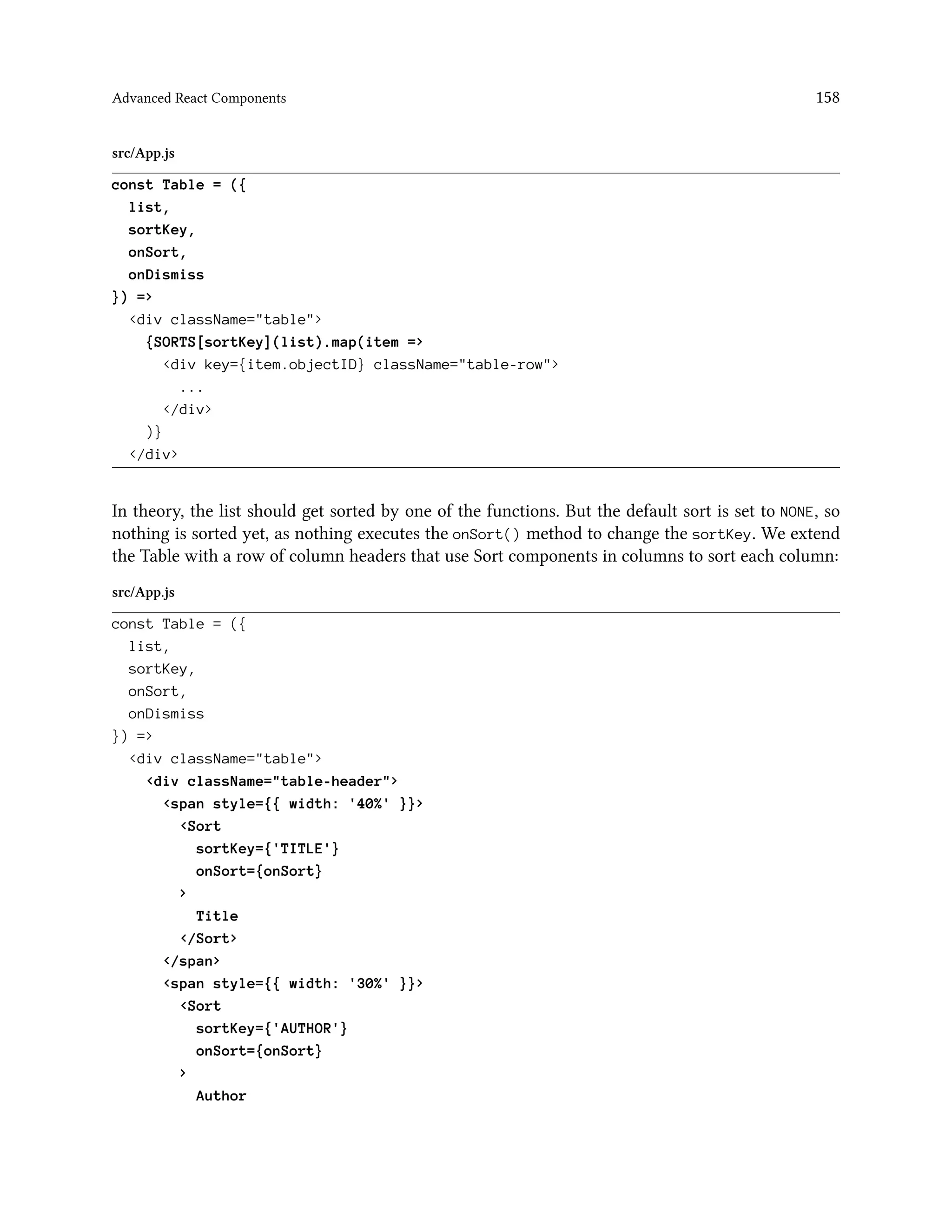 Advanced React Components 158
src/App.js
const Table = ({
list,
sortKey,
onSort,
onDismiss
}) =>
<div className="table">
{SORTS[sortKey](list).map(item =>
<div key={item.objectID} className="table-row">
...
</div>
)}
</div>
In theory, the list should get sorted by one of the functions. But the default sort is set to NONE, so
nothing is sorted yet, as nothing executes the onSort() method to change the sortKey. We extend
the Table with a row of column headers that use Sort components in columns to sort each column:
src/App.js
const Table = ({
list,
sortKey,
onSort,
onDismiss
}) =>
<div className="table">
<div className="table-header">
<span style={{ width: '40%' }}>
<Sort
sortKey={'TITLE'}
onSort={onSort}
>
Title
</Sort>
</span>
<span style={{ width: '30%' }}>
<Sort
sortKey={'AUTHOR'}
onSort={onSort}
>
Author
 