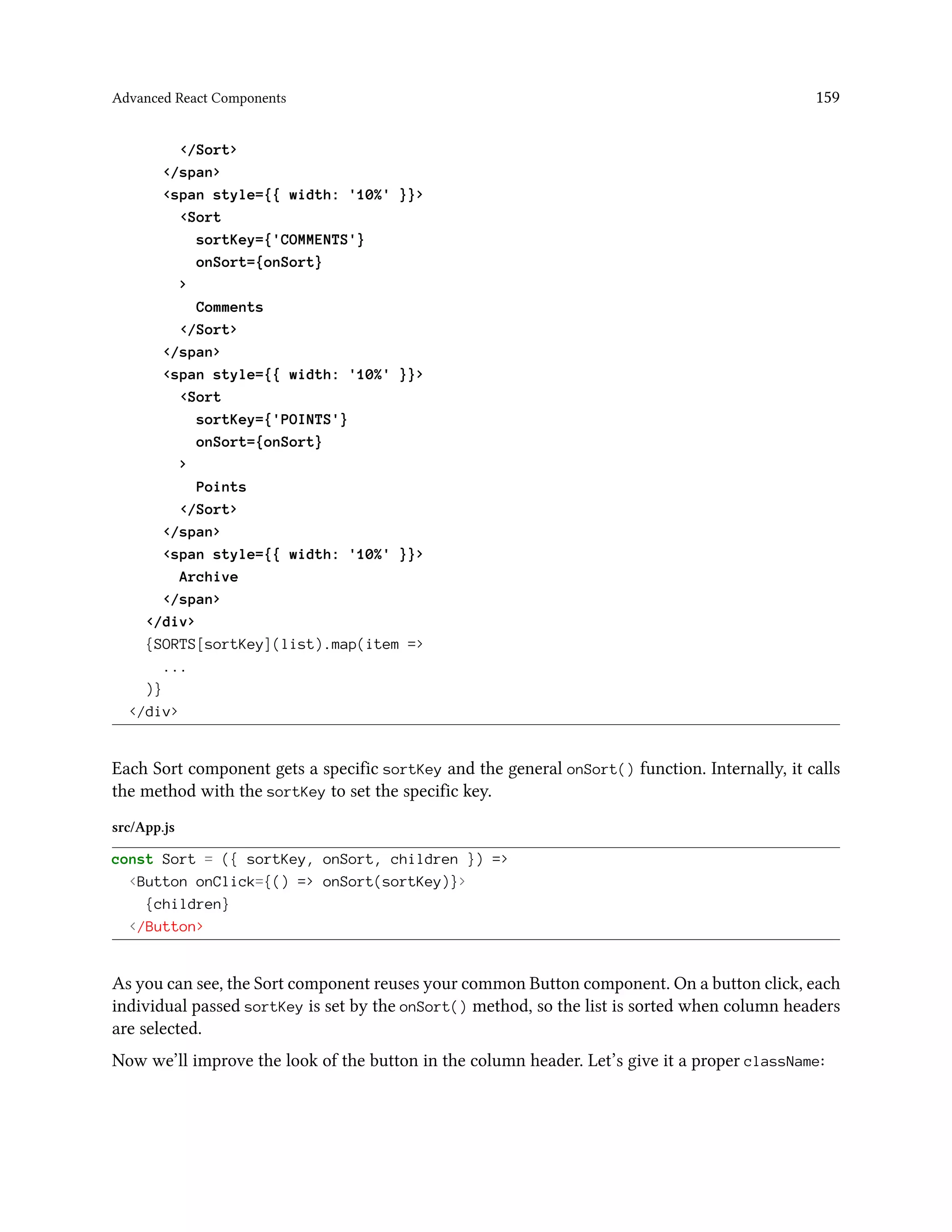Advanced React Components 159
</Sort>
</span>
<span style={{ width: '10%' }}>
<Sort
sortKey={'COMMENTS'}
onSort={onSort}
>
Comments
</Sort>
</span>
<span style={{ width: '10%' }}>
<Sort
sortKey={'POINTS'}
onSort={onSort}
>
Points
</Sort>
</span>
<span style={{ width: '10%' }}>
Archive
</span>
</div>
{SORTS[sortKey](list).map(item =>
...
)}
</div>
Each Sort component gets a specific sortKey and the general onSort() function. Internally, it calls
the method with the sortKey to set the specific key.
src/App.js
const Sort = ({ sortKey, onSort, children }) =>
<Button onClick={() => onSort(sortKey)}>
{children}
</Button>
As you can see, the Sort component reuses your common Button component. On a button click, each
individual passed sortKey is set by the onSort() method, so the list is sorted when column headers
are selected.
Now we’ll improve the look of the button in the column header. Let’s give it a proper className:
 