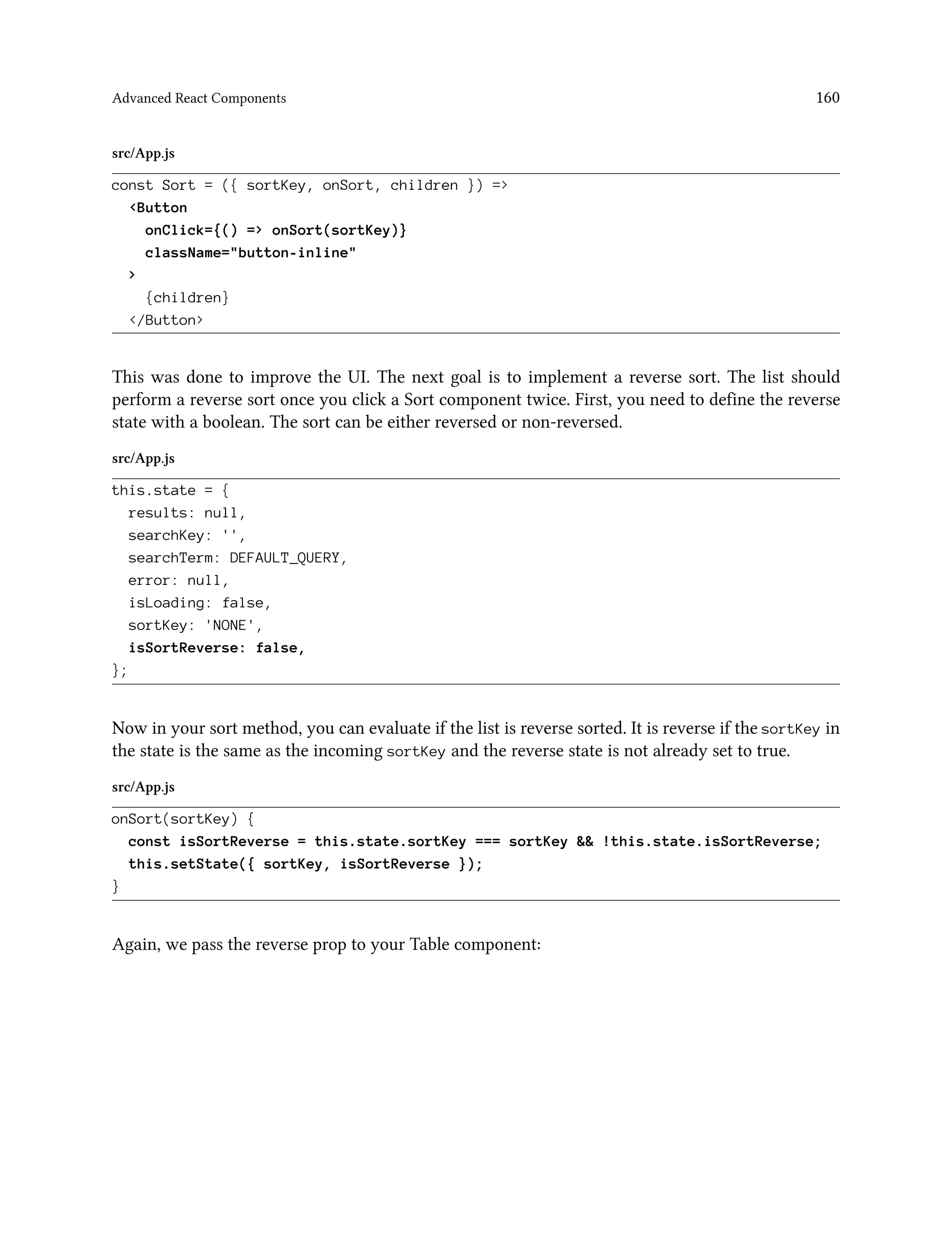 Advanced React Components 160
src/App.js
const Sort = ({ sortKey, onSort, children }) =>
<Button
onClick={() => onSort(sortKey)}
className="button-inline"
>
{children}
</Button>
This was done to improve the UI. The next goal is to implement a reverse sort. The list should
perform a reverse sort once you click a Sort component twice. First, you need to define the reverse
state with a boolean. The sort can be either reversed or non-reversed.
src/App.js
this.state = {
results: null,
searchKey: '',
searchTerm: DEFAULT_QUERY,
error: null,
isLoading: false,
sortKey: 'NONE',
isSortReverse: false,
};
Now in your sort method, you can evaluate if the list is reverse sorted. It is reverse if the sortKey in
the state is the same as the incoming sortKey and the reverse state is not already set to true.
src/App.js
onSort(sortKey) {
const isSortReverse = this.state.sortKey === sortKey && !this.state.isSortReverse;
this.setState({ sortKey, isSortReverse });
}
Again, we pass the reverse prop to your Table component:
 