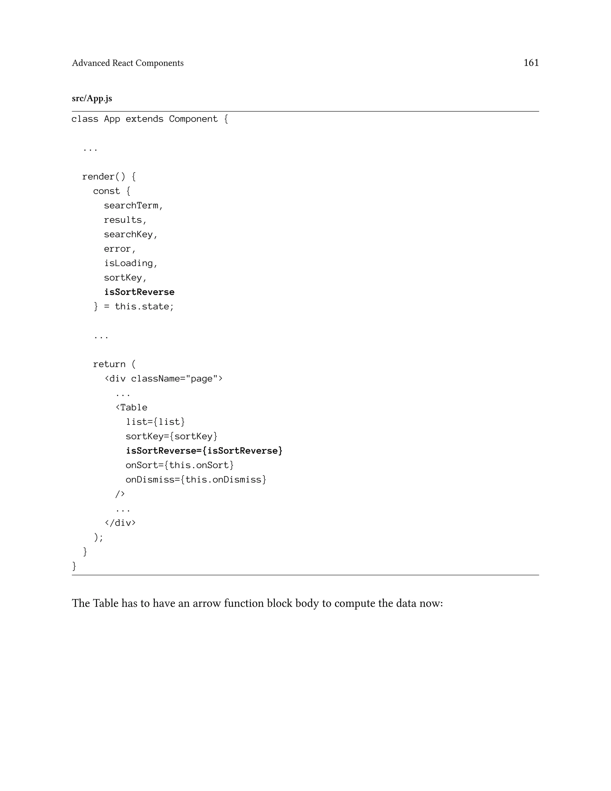 Advanced React Components 161
src/App.js
class App extends Component {
...
render() {
const {
searchTerm,
results,
searchKey,
error,
isLoading,
sortKey,
isSortReverse
} = this.state;
...
return (
<div className="page">
...
<Table
list={list}
sortKey={sortKey}
isSortReverse={isSortReverse}
onSort={this.onSort}
onDismiss={this.onDismiss}
/>
...
</div>
);
}
}
The Table has to have an arrow function block body to compute the data now:
 