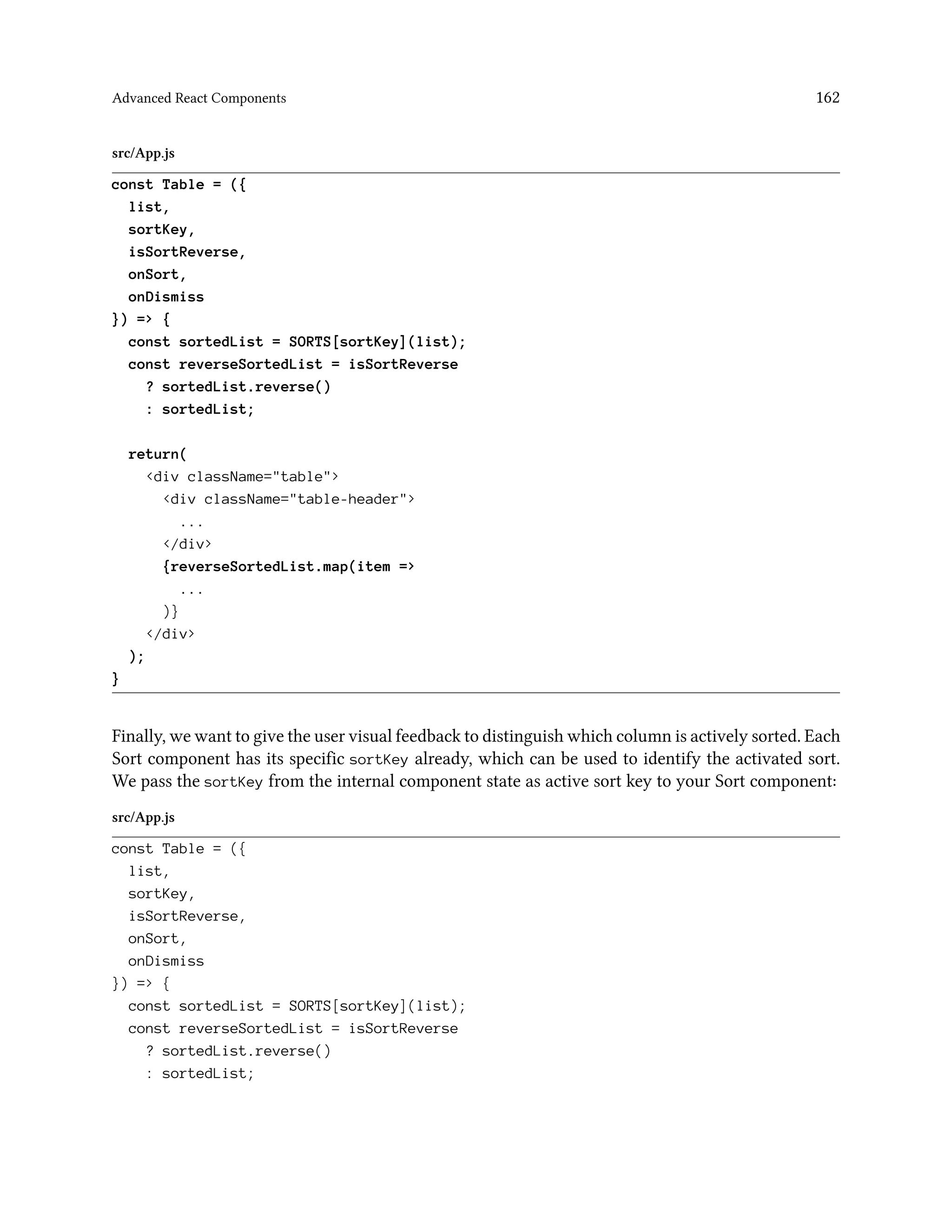 Advanced React Components 162
src/App.js
const Table = ({
list,
sortKey,
isSortReverse,
onSort,
onDismiss
}) => {
const sortedList = SORTS[sortKey](list);
const reverseSortedList = isSortReverse
? sortedList.reverse()
: sortedList;
return(
<div className="table">
<div className="table-header">
...
</div>
{reverseSortedList.map(item =>
...
)}
</div>
);
}
Finally, we want to give the user visual feedback to distinguish which column is actively sorted. Each
Sort component has its specific sortKey already, which can be used to identify the activated sort.
We pass the sortKey from the internal component state as active sort key to your Sort component:
src/App.js
const Table = ({
list,
sortKey,
isSortReverse,
onSort,
onDismiss
}) => {
const sortedList = SORTS[sortKey](list);
const reverseSortedList = isSortReverse
? sortedList.reverse()
: sortedList;
 