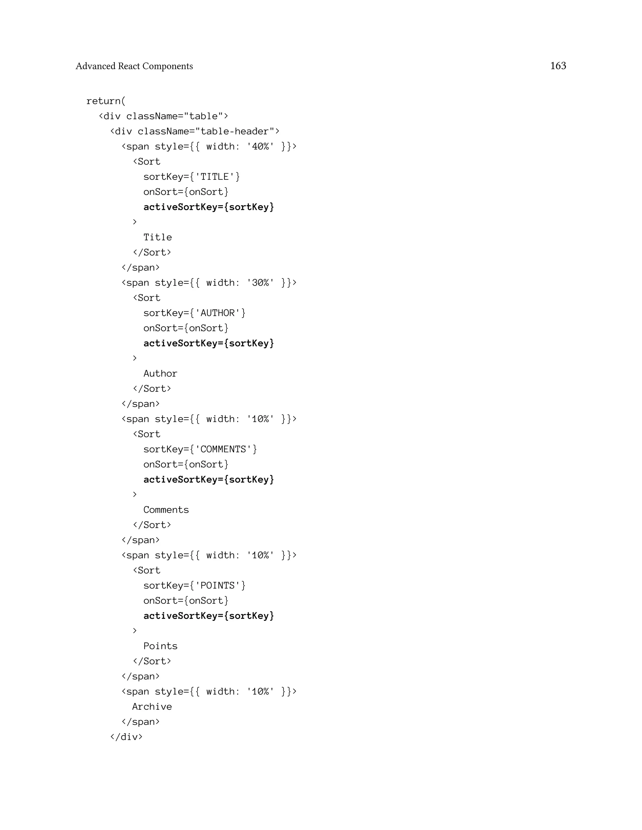 Advanced React Components 163
return(
<div className="table">
<div className="table-header">
<span style={{ width: '40%' }}>
<Sort
sortKey={'TITLE'}
onSort={onSort}
activeSortKey={sortKey}
>
Title
</Sort>
</span>
<span style={{ width: '30%' }}>
<Sort
sortKey={'AUTHOR'}
onSort={onSort}
activeSortKey={sortKey}
>
Author
</Sort>
</span>
<span style={{ width: '10%' }}>
<Sort
sortKey={'COMMENTS'}
onSort={onSort}
activeSortKey={sortKey}
>
Comments
</Sort>
</span>
<span style={{ width: '10%' }}>
<Sort
sortKey={'POINTS'}
onSort={onSort}
activeSortKey={sortKey}
>
Points
</Sort>
</span>
<span style={{ width: '10%' }}>
Archive
</span>
</div>
 