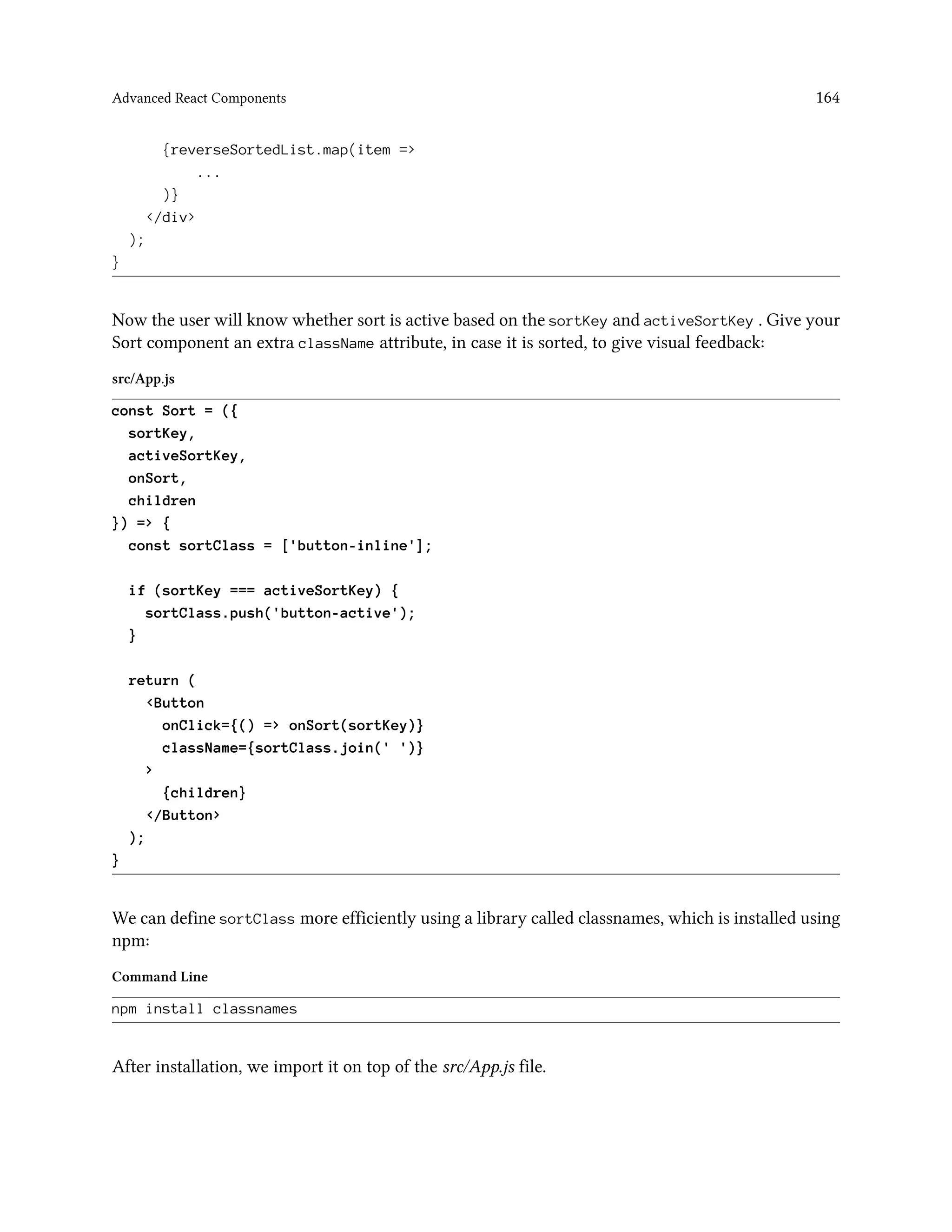 Advanced React Components 164
{reverseSortedList.map(item =>
...
)}
</div>
);
}
Now the user will know whether sort is active based on the sortKey and activeSortKey . Give your
Sort component an extra className attribute, in case it is sorted, to give visual feedback:
src/App.js
const Sort = ({
sortKey,
activeSortKey,
onSort,
children
}) => {
const sortClass = ['button-inline'];
if (sortKey === activeSortKey) {
sortClass.push('button-active');
}
return (
<Button
onClick={() => onSort(sortKey)}
className={sortClass.join(' ')}
>
{children}
</Button>
);
}
We can define sortClass more efficiently using a library called classnames, which is installed using
npm:
Command Line
npm install classnames
After installation, we import it on top of the src/App.js file.
 