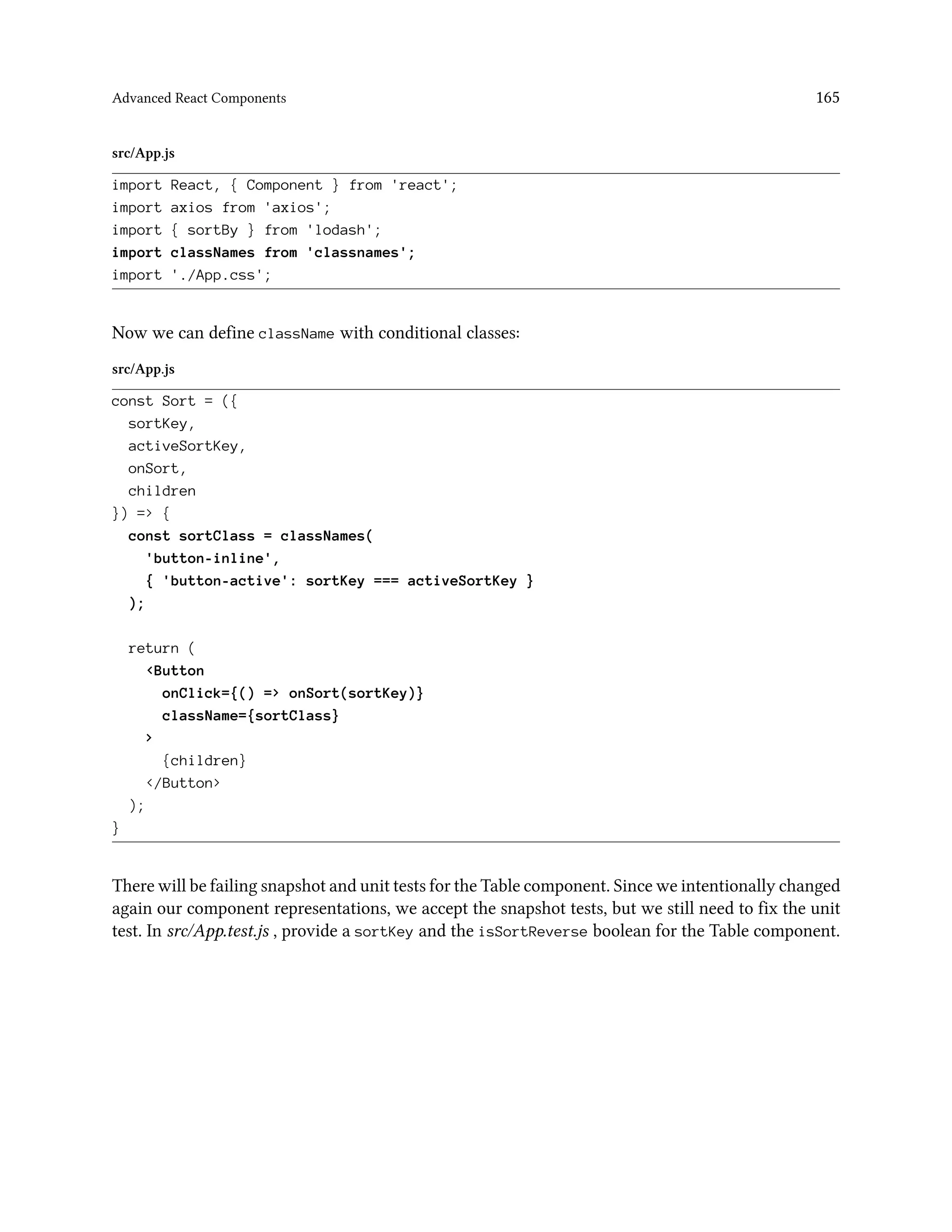 Advanced React Components 165
src/App.js
import React, { Component } from 'react';
import axios from 'axios';
import { sortBy } from 'lodash';
import classNames from 'classnames';
import './App.css';
Now we can define className with conditional classes:
src/App.js
const Sort = ({
sortKey,
activeSortKey,
onSort,
children
}) => {
const sortClass = classNames(
'button-inline',
{ 'button-active': sortKey === activeSortKey }
);
return (
<Button
onClick={() => onSort(sortKey)}
className={sortClass}
>
{children}
</Button>
);
}
There will be failing snapshot and unit tests for the Table component. Since we intentionally changed
again our component representations, we accept the snapshot tests, but we still need to fix the unit
test. In src/App.test.js , provide a sortKey and the isSortReverse boolean for the Table component.
 
