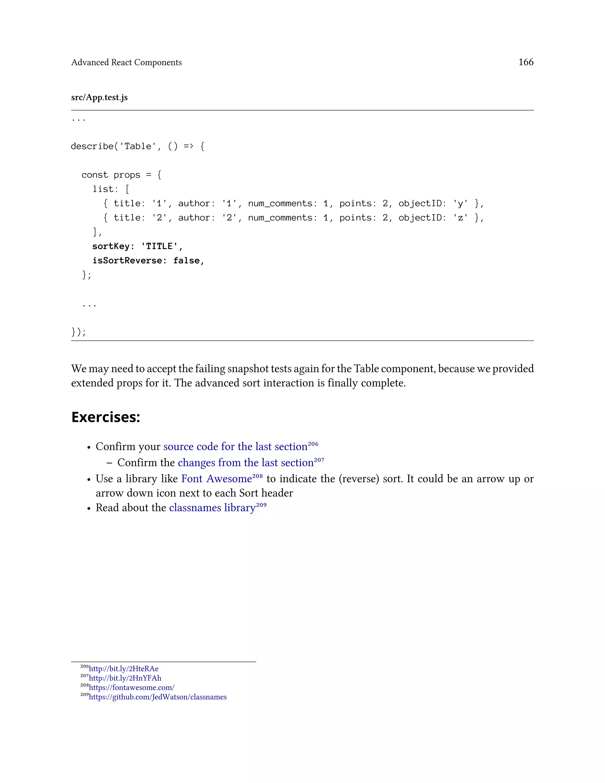 Advanced React Components 166
src/App.test.js
...
describe('Table', () => {
const props = {
list: [
{ title: '1', author: '1', num_comments: 1, points: 2, objectID: 'y' },
{ title: '2', author: '2', num_comments: 1, points: 2, objectID: 'z' },
],
sortKey: 'TITLE',
isSortReverse: false,
};
...
});
We may need to accept the failing snapshot tests again for the Table component, because we provided
extended props for it. The advanced sort interaction is finally complete.
Exercises:
• Confirm your source code for the last section²⁰⁶
– Confirm the changes from the last section²⁰⁷
• Use a library like Font Awesome²⁰⁸ to indicate the (reverse) sort. It could be an arrow up or
arrow down icon next to each Sort header
• Read about the classnames library²⁰⁹
²⁰⁶http://bit.ly/2HteRAe
²⁰⁷http://bit.ly/2HnYFAh
²⁰⁸https://fontawesome.com/
²⁰⁹https://github.com/JedWatson/classnames
 