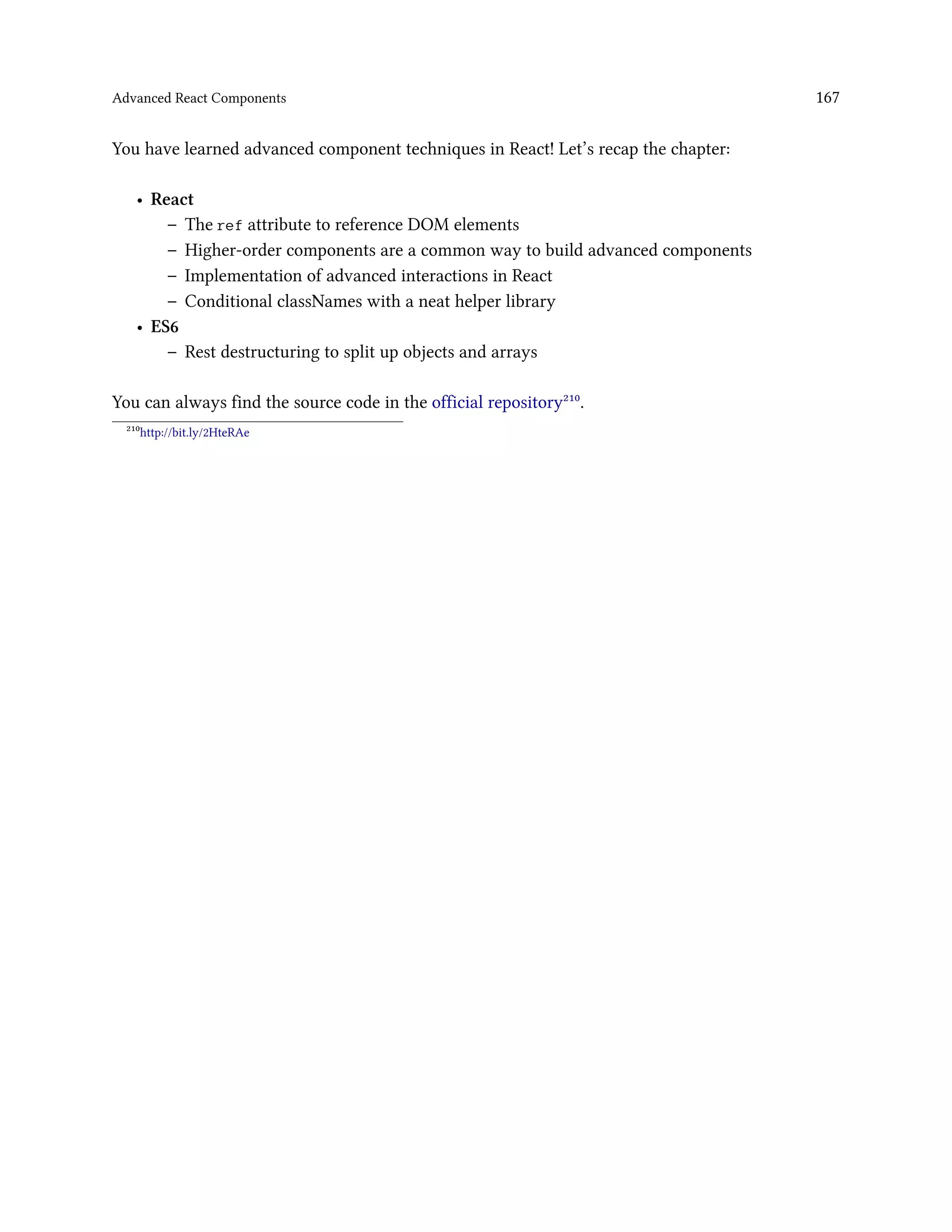 Advanced React Components 167
You have learned advanced component techniques in React! Let’s recap the chapter:
• React
– The ref attribute to reference DOM elements
– Higher-order components are a common way to build advanced components
– Implementation of advanced interactions in React
– Conditional classNames with a neat helper library
• ES6
– Rest destructuring to split up objects and arrays
You can always find the source code in the official repository²¹⁰.
²¹⁰http://bit.ly/2HteRAe
 