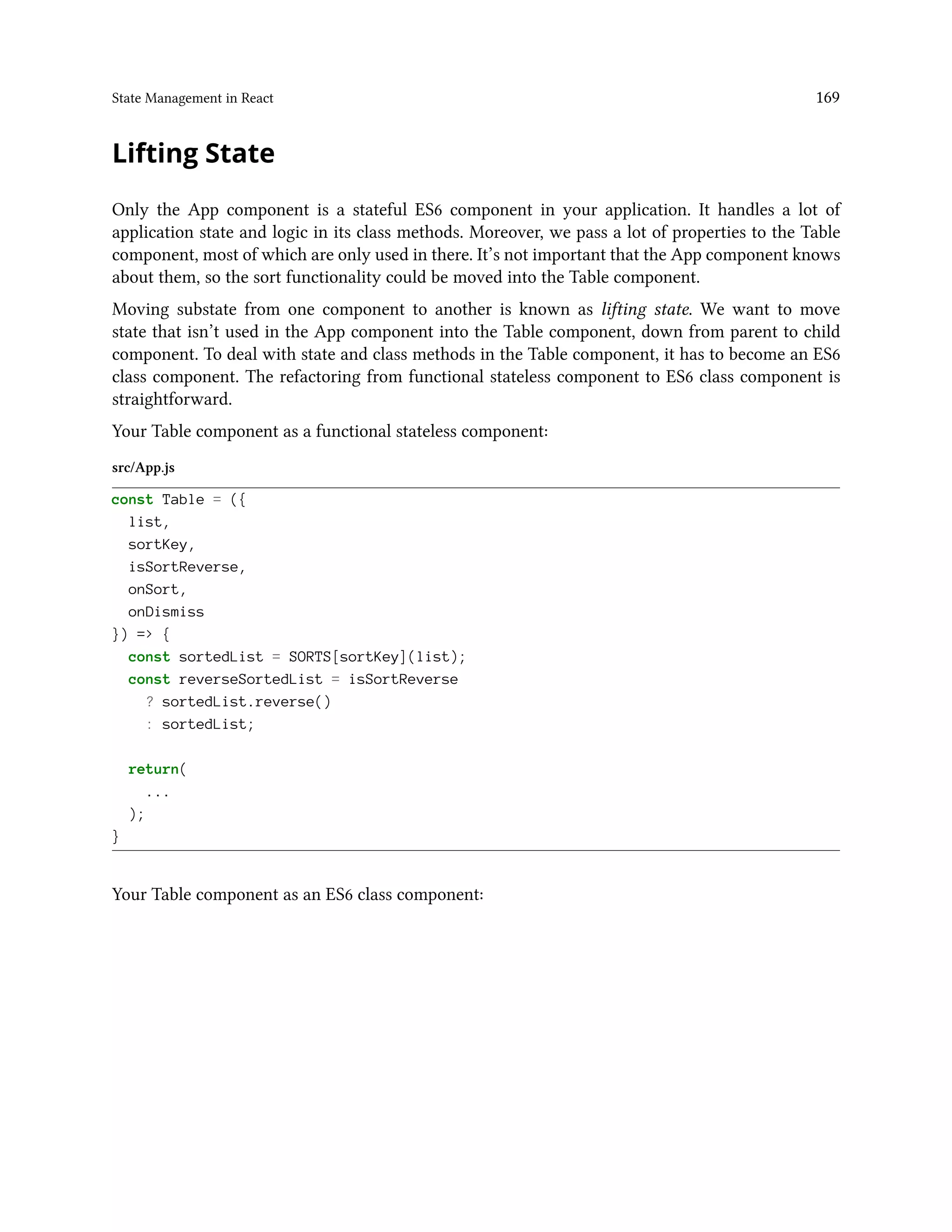 State Management in React 169
Lifting State
Only the App component is a stateful ES6 component in your application. It handles a lot of
application state and logic in its class methods. Moreover, we pass a lot of properties to the Table
component, most of which are only used in there. It’s not important that the App component knows
about them, so the sort functionality could be moved into the Table component.
Moving substate from one component to another is known as lifting state. We want to move
state that isn’t used in the App component into the Table component, down from parent to child
component. To deal with state and class methods in the Table component, it has to become an ES6
class component. The refactoring from functional stateless component to ES6 class component is
straightforward.
Your Table component as a functional stateless component:
src/App.js
const Table = ({
list,
sortKey,
isSortReverse,
onSort,
onDismiss
}) => {
const sortedList = SORTS[sortKey](list);
const reverseSortedList = isSortReverse
? sortedList.reverse()
: sortedList;
return(
...
);
}
Your Table component as an ES6 class component:
 
