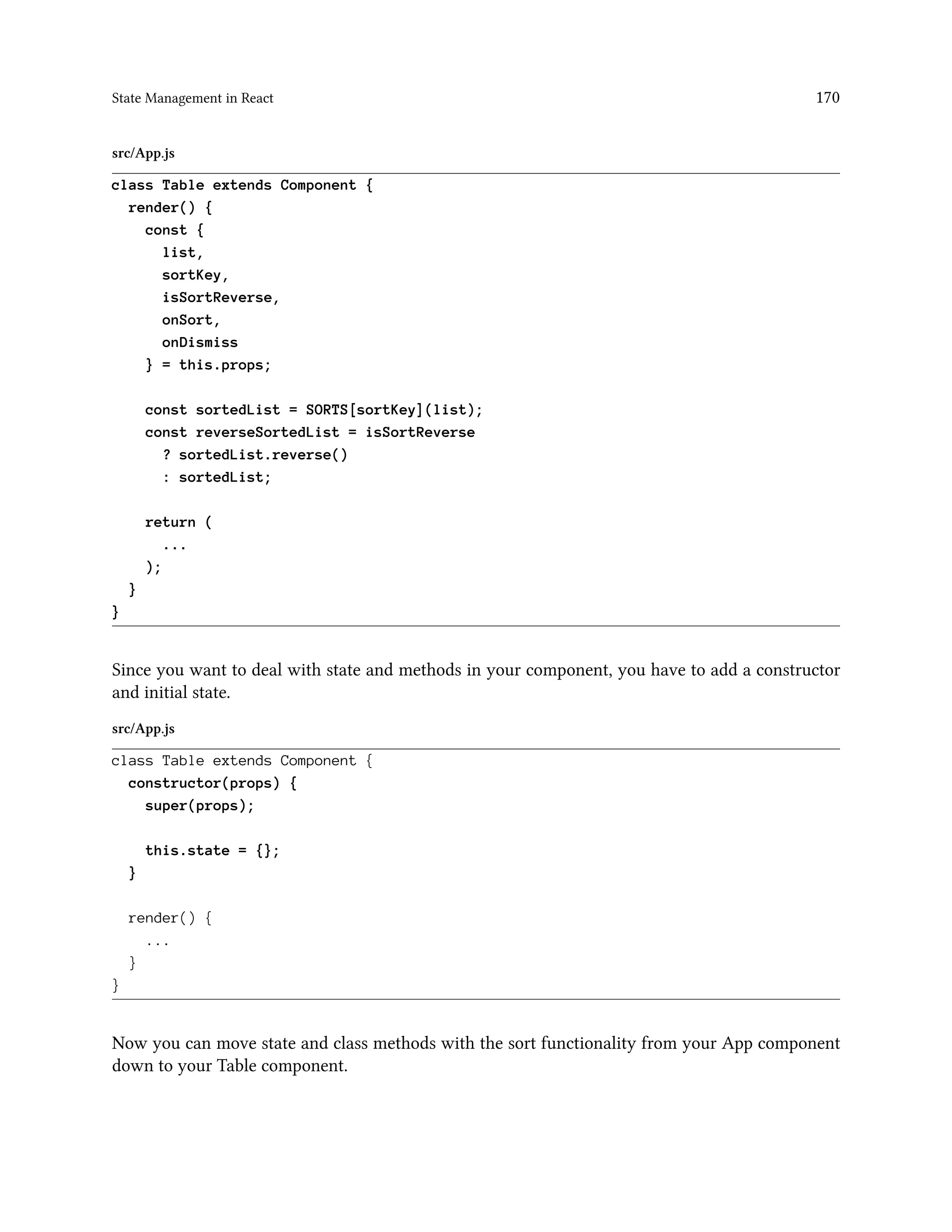 State Management in React 170
src/App.js
class Table extends Component {
render() {
const {
list,
sortKey,
isSortReverse,
onSort,
onDismiss
} = this.props;
const sortedList = SORTS[sortKey](list);
const reverseSortedList = isSortReverse
? sortedList.reverse()
: sortedList;
return (
...
);
}
}
Since you want to deal with state and methods in your component, you have to add a constructor
and initial state.
src/App.js
class Table extends Component {
constructor(props) {
super(props);
this.state = {};
}
render() {
...
}
}
Now you can move state and class methods with the sort functionality from your App component
down to your Table component.
 