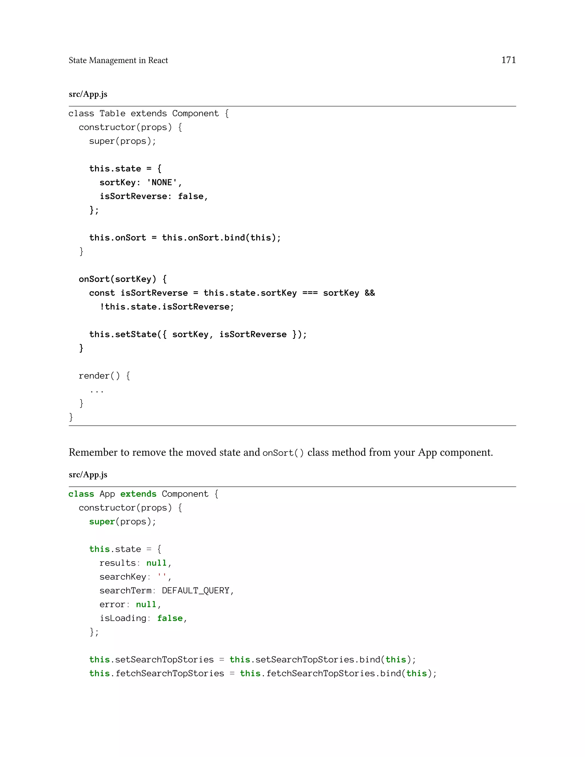 State Management in React 171
src/App.js
class Table extends Component {
constructor(props) {
super(props);
this.state = {
sortKey: 'NONE',
isSortReverse: false,
};
this.onSort = this.onSort.bind(this);
}
onSort(sortKey) {
const isSortReverse = this.state.sortKey === sortKey &&
!this.state.isSortReverse;
this.setState({ sortKey, isSortReverse });
}
render() {
...
}
}
Remember to remove the moved state and onSort() class method from your App component.
src/App.js
class App extends Component {
constructor(props) {
super(props);
this.state = {
results: null,
searchKey: '',
searchTerm: DEFAULT_QUERY,
error: null,
isLoading: false,
};
this.setSearchTopStories = this.setSearchTopStories.bind(this);
this.fetchSearchTopStories = this.fetchSearchTopStories.bind(this);
 